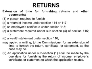 RETURNS
Extension of time for furnishing returns and other
documents:
(1) A person required to furnish –
(a) a return of income under section 114 or 117;
(b) an employer‘s certificate under section 115;
(c) a statement required under sub-section (4) of section 115;
or
(d) a wealth statement under section 116,
may apply, in writing, to the Commissioner for an extension of
time to furnish the return, certificate, or statement, as the
case may be.
(2) An application under sub-section (1) shall be made by the
due date for furnishing the return of income, employer‘s
certificate, or statement to which the application relates.

 