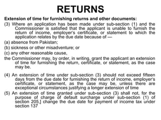 RETURNS
Extension of time for furnishing returns and other documents:
(3) Where an application has been made under sub-section (1) and the
Commissioner is satisfied that the applicant is unable to furnish the
return of income, employer‘s certificate, or statement to which the
application relates by the due date because of —
(a) absence from Pakistan;
(b) sickness or other misadventure; or
(c) any other reasonable cause,
the Commissioner may, by order, in writing, grant the applicant an extension
of time for furnishing the return, certificate, or statement, as the case
may be.
(4) An extension of time under sub-section (3) should not exceed fifteen
days from the due date for furnishing the return of income, employer‘s
certificate, or statement, as the case may be, unless there are
exceptional circumstances justifying a longer extension of time
(5) An extension of time granted under sub-section (3) shall not, for the
purpose of charge of default surcharge under sub-section (1) of
section 205,] change the due date for payment of income tax under
section 137

 