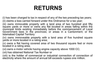 RETURNS
(i) has been charged to tax in respect of any of the two preceding tax years;
(ii) claims a loss carried forward under this Ordinance for a tax year;
(iii) owns immovable property with a land area of two hundred and fifty
square yards or more or owns any flat located in areas falling within the
municipal limits existing immediately before the commencement of Local
Government laws in the provinces; or areas in a Cantonment; or the
Islamabad Capital Territory
(iv) owns immoveable property with a land area of five hundred square
yards or more located in a rating area;
(v) owns a flat having covered area of two thousand square feet or more
located in a rating area;
(vi) owns a motor vehicle having engine capacity above 1000 CC;
(vii) has obtained National Tax Number or
(viii) is the holder of commercial or industrial connection of connection of
electricity where the amount of annual bill exceeds rupees one million.

 