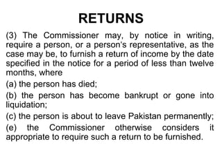 RETURNS
(3) The Commissioner may, by notice in writing,
require a person, or a person‘s representative, as the
case may be, to furnish a return of income by the date
specified in the notice for a period of less than twelve
months, where
(a) the person has died;
(b) the person has become bankrupt or gone into
liquidation;
(c) the person is about to leave Pakistan permanently;
(e) the Commissioner otherwise considers it
appropriate to require such a return to be furnished.

 