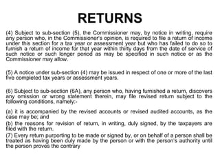 RETURNS
(4) Subject to sub-section (5), the Commissioner may, by notice in writing, require
any person who, in the Commissioner‘s opinion, is required to file a return of income
under this section for a tax year or assessment year but who has failed to do so to
furnish a return of income for that year within thirty days from the date of service of
such notice or such longer period as may be specified in such notice or as the
Commissioner may allow.
(5) A notice under sub-section (4) may be issued in respect of one or more of the last
five completed tax years or assessment years.
(6) Subject to sub-section (6A), any person who, having furnished a return, discovers
any omission or wrong statement therein, may file revised return subject to the
following conditions, namely:(a) it is accompanied by the revised accounts or revised audited accounts, as the
case may be; and
(b) the reasons for revision of return, in writing, duly signed, by the taxpayers are
filed with the return.
(7) Every return purporting to be made or signed by, or on behalf of a person shall be
treated as having been duly made by the person or with the person‘s authority until
the person proves the contrary

 