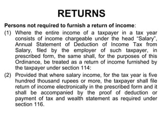 RETURNS
Persons not required to furnish a return of income:
(1) Where the entire income of a taxpayer in a tax year
consists of income chargeable under the head “Salary”,
Annual Statement of Deduction of Income Tax from
Salary, filed by the employer of such taxpayer, in
prescribed form, the same shall, for the purposes of this
Ordinance, be treated as a return of income furnished by
the taxpayer under section 114:
(2) Provided that where salary income, for the tax year is five
hundred thousand rupees or more, the taxpayer shall file
return of income electronically in the prescribed form and it
shall be accompanied by the proof of deduction or
payment of tax and wealth statement as required under
section 116.

 