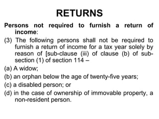 RETURNS
Persons not required to furnish a return of
income:
(3) The following persons shall not be required to
furnish a return of income for a tax year solely by
reason of [sub-clause (iii) of clause (b) of subsection (1) of section 114 –
(a) A widow;
(b) an orphan below the age of twenty-five years;
(c) a disabled person; or
(d) in the case of ownership of immovable property, a
non-resident person.

 