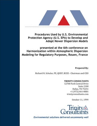 Environmental solutions delivered uncommonly well
Procedures Used by U.S. Environmental
Protection Agency (U.S. EPA) to Develop and
Adopt Newer Dispersion Models
presented at the 6th conference on
Harmonization within Atmospheric Dispersion
Modeling for Regulatory Purposes, Rouen, France
Prepared By:
Richard H. Schulze, PE, QUEP, BCEE - Chairman and CEO
TRINITY CONSULTANTS
12700 Park Central Drive
Suite 2100
Dallas, TX 75251
+1 (972) 661-8881
trinityconsultants.com
October 11, 1999
 