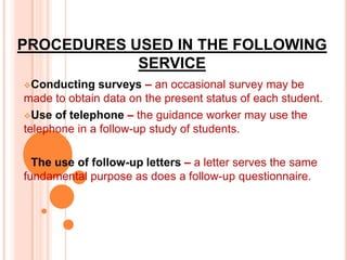 PROCEDURES USED IN THE FOLLOWING
            SERVICE
Conducting    surveys – an occasional survey may be
made to obtain data on the present status of each student.
Use of telephone – the guidance worker may use the
telephone in a follow-up study of students.

The use of follow-up letters – a letter serves the same
fundamental purpose as does a follow-up questionnaire.
 
