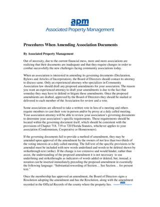 Procedures When Amending Association Documents

By Associated Property Management

Out of necessity, due to the current financial mess, more and more associations are
realizing that their documents are inadequate and that they require changes in order to
combat successfully the new challenges facing community associations today.

When an association is interested in amending its governing documents (Declaration,
Bylaws and Articles of Incorporation), the Board of Directors should contact its attorney
to discuss same. Only an experienced attorney who specializes in Community
Association law should draft any proposed amendments for your association. The reason
you want an experienced attorney to draft your amendments is due to the fact that
someday they may have to defend or litigate these amendments. Once the proposed
amendments are drafted, approved by the Board of Directors they should be mailed or
delivered to each member of the Association for review and a vote.

Some associations are allowed to take a written vote in lieu of a meeting and others
require members to cast their vote in person and/or by proxy at a duly called meeting.
Your association attorney will be able to review your association’s governing documents
to determine your association’s specific requirements. Those requirements should be
located within the governing document itself, which should be consistent with the
provisions of Chapter 718, 719 or 720 Florida Statutes, whichever applies to your
association (Condominium, Cooperative or Homeowners).

If the governing documents fail to provide a method of amendment, they may be
amended upon approval of the amendment by the owners of not less than two-thirds of
the voting interests at a duly called meeting. The full text of the specific provisions to be
amended must be included with new words underlined and words to be deleted shown by
strikethrough text (strike). If the change is too extensive and would hinder, rather than
assist, the understanding of the proposed amendment it is not necessary to use
underlining and strikethroughs as indicators of words added or deleted, but, instead, a
notation can be inserted immediately preceding the proposed amendment in essentially
the following language: “Substantial rewording of Section… See Section… for present
text.”

Once the membership has approved an amendment, the Board of Directors signs a
Resolution adopting the amendment and has the Resolution, along with the amendment
recorded in the Official Records of the county where the property lies.
 