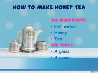 How to Make Honey Tea

           The ingredients:
           • Hot water
           • Honey
           • Tea
           The tools:
           • A glass
           • A spoon
 