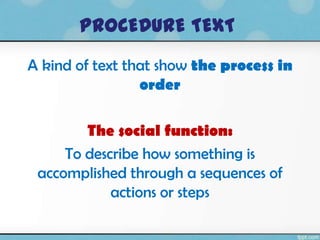 PROCEDURE TEXT
A kind of text that show the process in
                 order

        The social function:
     To describe how something is
 accomplished through a sequences of
            actions or steps
 