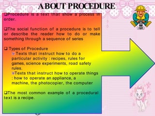 ABOUT PROCEDURE
Procedure is a text that show a process in
order.
The social function of a procedure is to tell
or describe the reader how to do or make
something through a sequence of series
 Types of Procedure
Texts that instruct how to do a
particular activity : recipes, rules for
games, science experiments, road safety
rules.
Texts that instruct how to operate things
: how to operate an appliance, a
machine, the photocopier, the computer
The most common example of a procedural
text is a recipe.
 