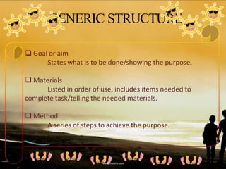 GENERIC STRUCTURE
 Goal or aim
States what is to be done/showing the purpose.
 Materials
Listed in order of use, includes items needed to
complete task/telling the needed materials.
 Method
A series of steps to achieve the purpose.
 