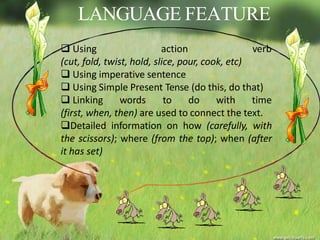 LANGUAGE FEATURE
 Using action verb
(cut, fold, twist, hold, slice, pour, cook, etc)
 Using imperative sentence
 Using Simple Present Tense (do this, do that)
 Linking words to do with time
(first, when, then) are used to connect the text.
Detailed information on how (carefully, with
the scissors); where (from the top); when (after
it has set)
 