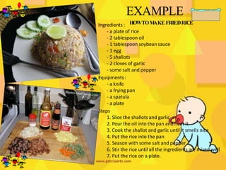 EXAMPLE
HOWTOM
AKE FRIEDRICE
Ingredients :
- a plate of rice
- 2 tablespoon oil
- 1 tablespoon soybean sauce
- 1 egg
- 5 shallots
- 2 cloves of garlic
- some salt and pepper
Equipments:
- a knife
- a frying pan
- a spatula
- a plate
Steps
1. Slice the shallots and garlic
2. Pour the oil into the pan and heat it
3. Cook the shallot and garlic until it smells nice
4. Put the rice into the pan
5. Season with some salt and pepper
6. Stir the rice until all the ingredients are mixed well
7. Put the rice on a plate.
 