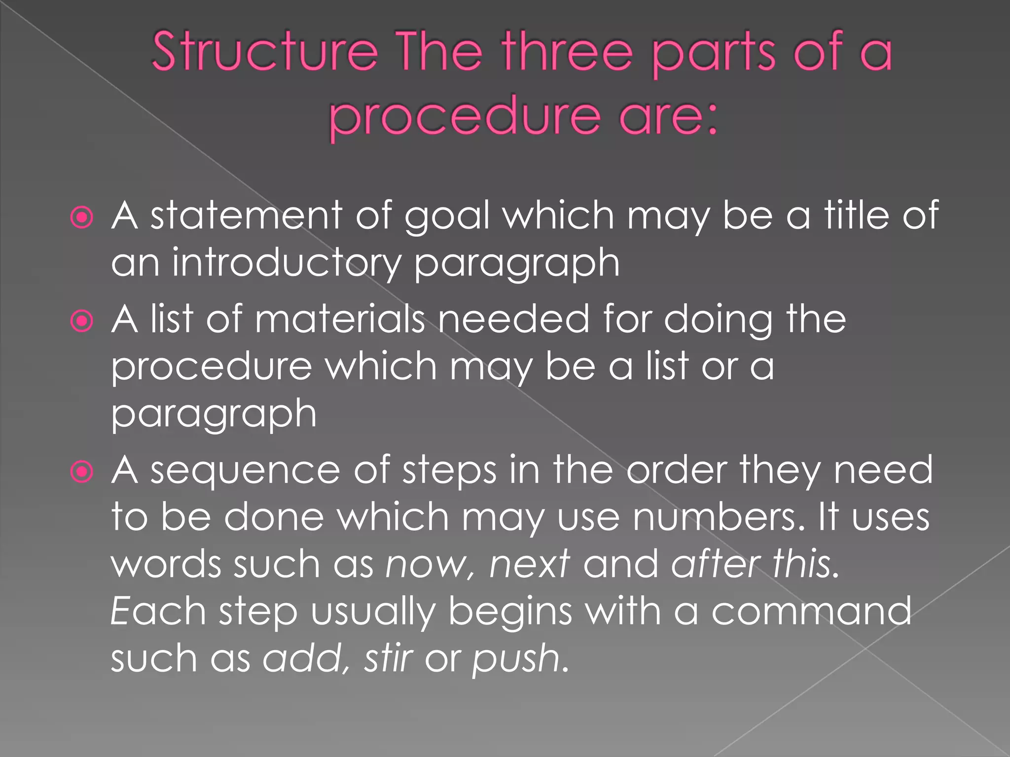 A statement of goal which may be a title of
an introductory paragraph
 A list of materials needed for doing the
procedure which may be a list or a
paragraph
 A sequence of steps in the order they need
to be done which may use numbers. It uses
words such as now, next and after this.
Each step usually begins with a command
such as add, stir or push.


 