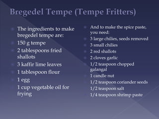  The ingredients to make
bregedel tempe are:
 150 g tempe
 2 tablespoons fried
shallots
 3 kaffir lime leaves
 1 tablespoon flour
 1 egg
 1 cup vegetable oil for
frying
 And to make the spice paste,
you need:
 3 large chilies, seeds removed
 3 small chilies
 2 red shallots
 2 cloves garlic
 1/2 teaspoon chopped
galangal
 1 candle nut
 1/2 teaspoon coriander seeds
 1/2 teaspoon salt
 1/4 teaspoon shrimp paste
 