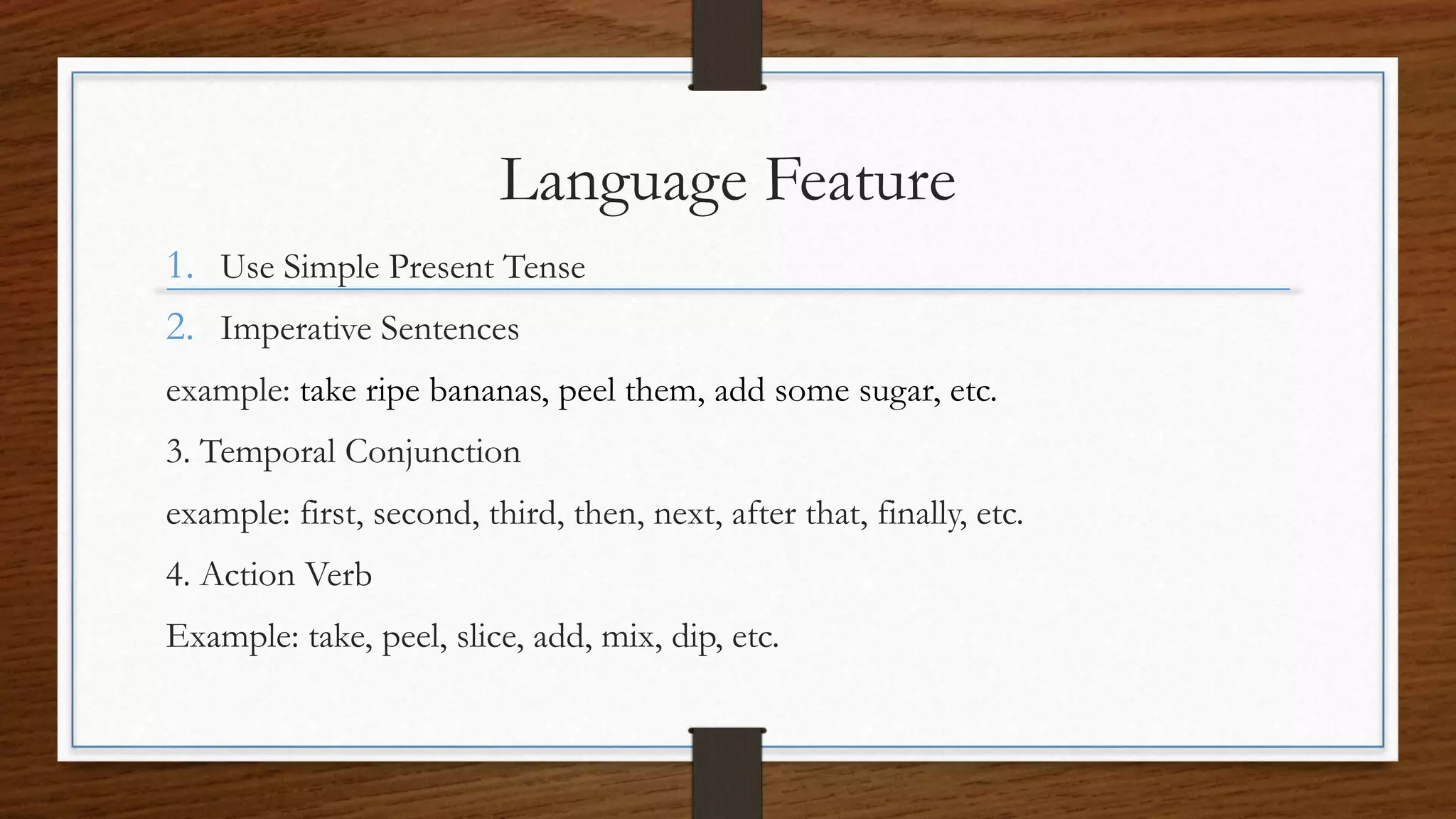 Language Feature
1. Use Simple Present Tense
2. Imperative Sentences
example: take ripe bananas, peel them, add some sugar, etc.
3. Temporal Conjunction
example: first, second, third, then, next, after that, finally, etc.
4. Action Verb
Example: take, peel, slice, add, mix, dip, etc.