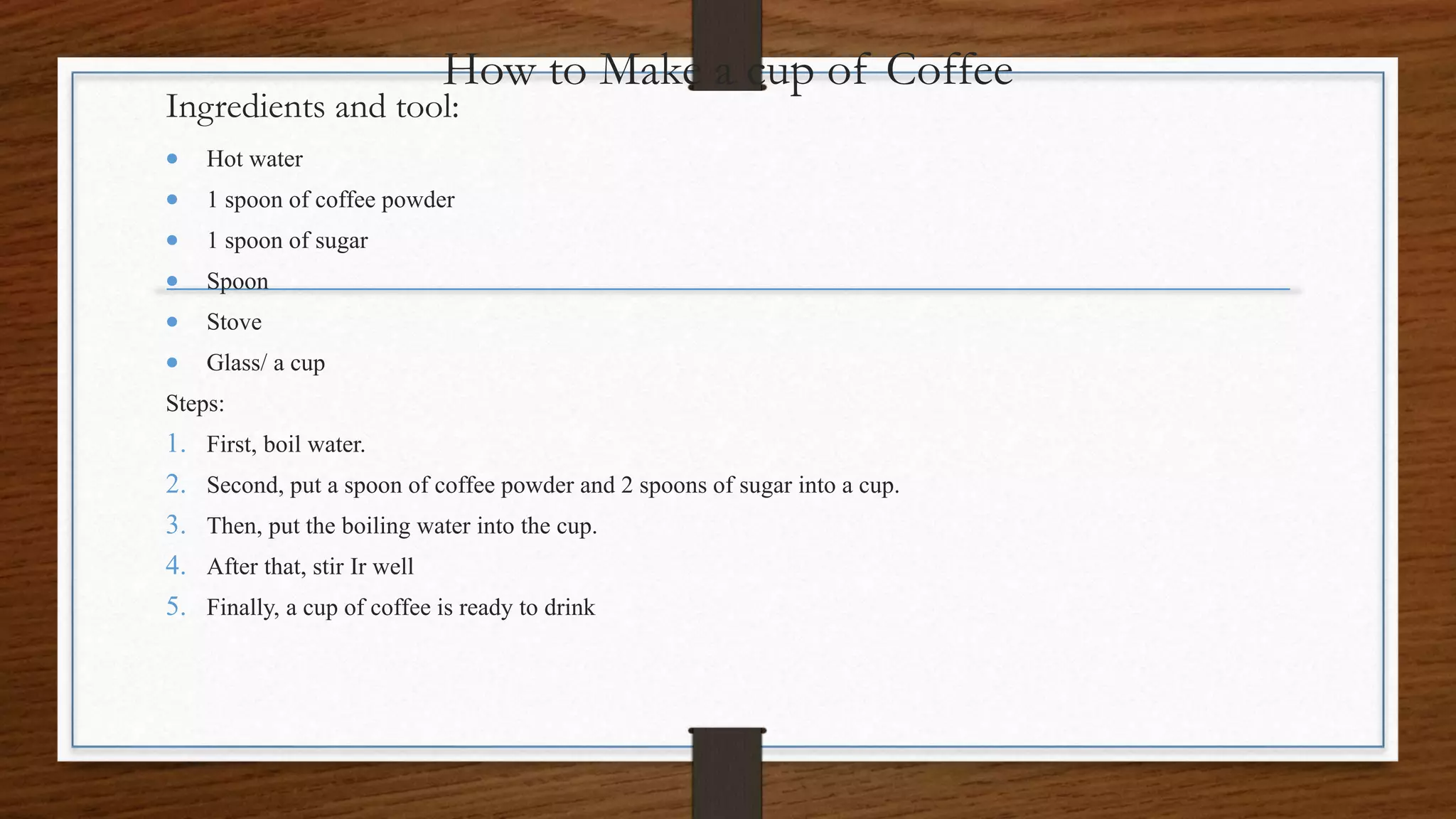 How to Make a cup of Coffee
Ingredients and tool:
Hot water
1 spoon of coffee powder
1 spoon of sugar
Spoon
Stove
Glass/ a cup
Steps:
1. First, boil water.
2. Second, put a spoon of coffee powder and 2 spoons of sugar into a cup.
3. Then, put the boiling water into the cup.
4. After that, stir Ir well
5. Finally, a cup of coffee is ready to drink