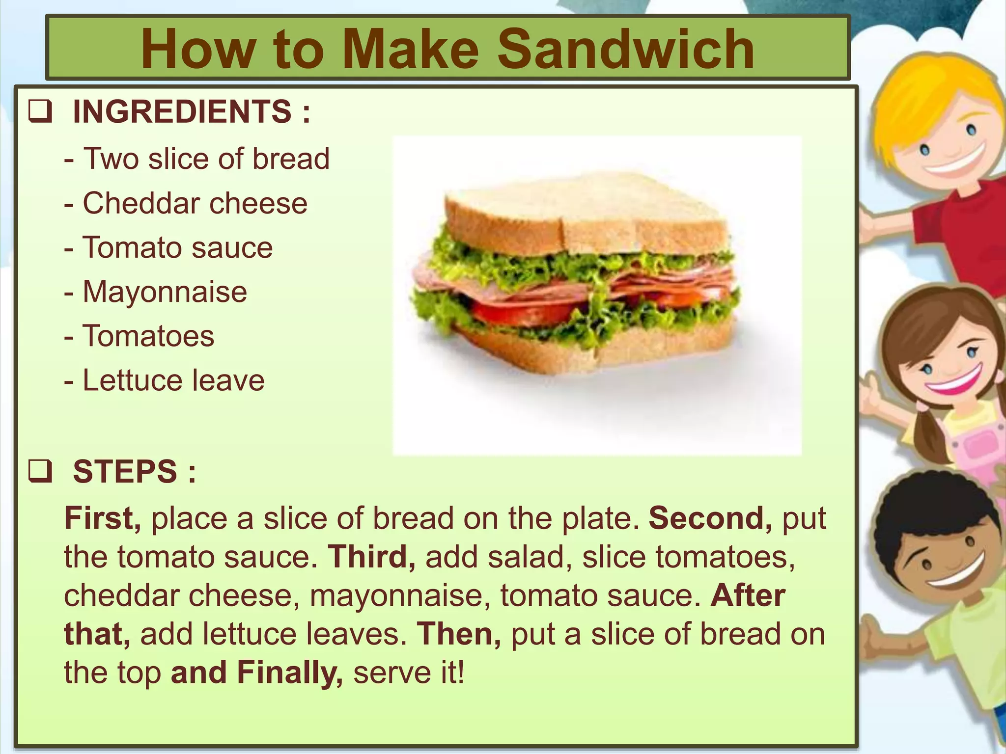How to Make Sandwich
 INGREDIENTS :
- Two slice of bread
- Cheddar cheese
- Tomato sauce
- Mayonnaise
- Tomatoes
- Lettuce leave
 STEPS :
First, place a slice of bread on the plate. Second, put
the tomato sauce. Third, add salad, slice tomatoes,
cheddar cheese, mayonnaise, tomato sauce. After
that, add lettuce leaves. Then, put a slice of bread on
the top and Finally, serve it!
 