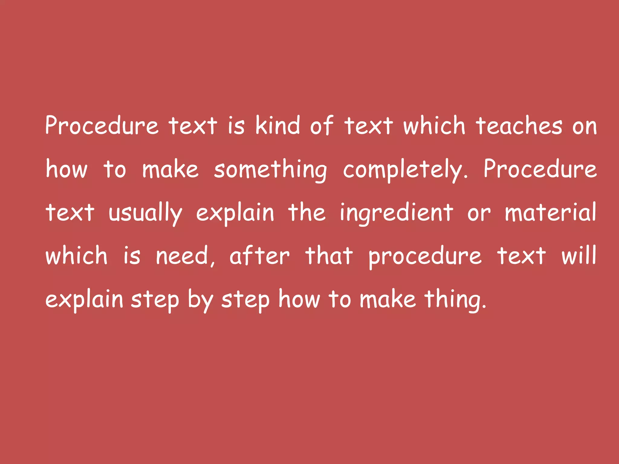 Procedure text is kind of text which teaches on
how to make something completely. Procedure
text usually explain the ingredient or material
which is need, after that procedure text will
explain step by step how to make thing.
 