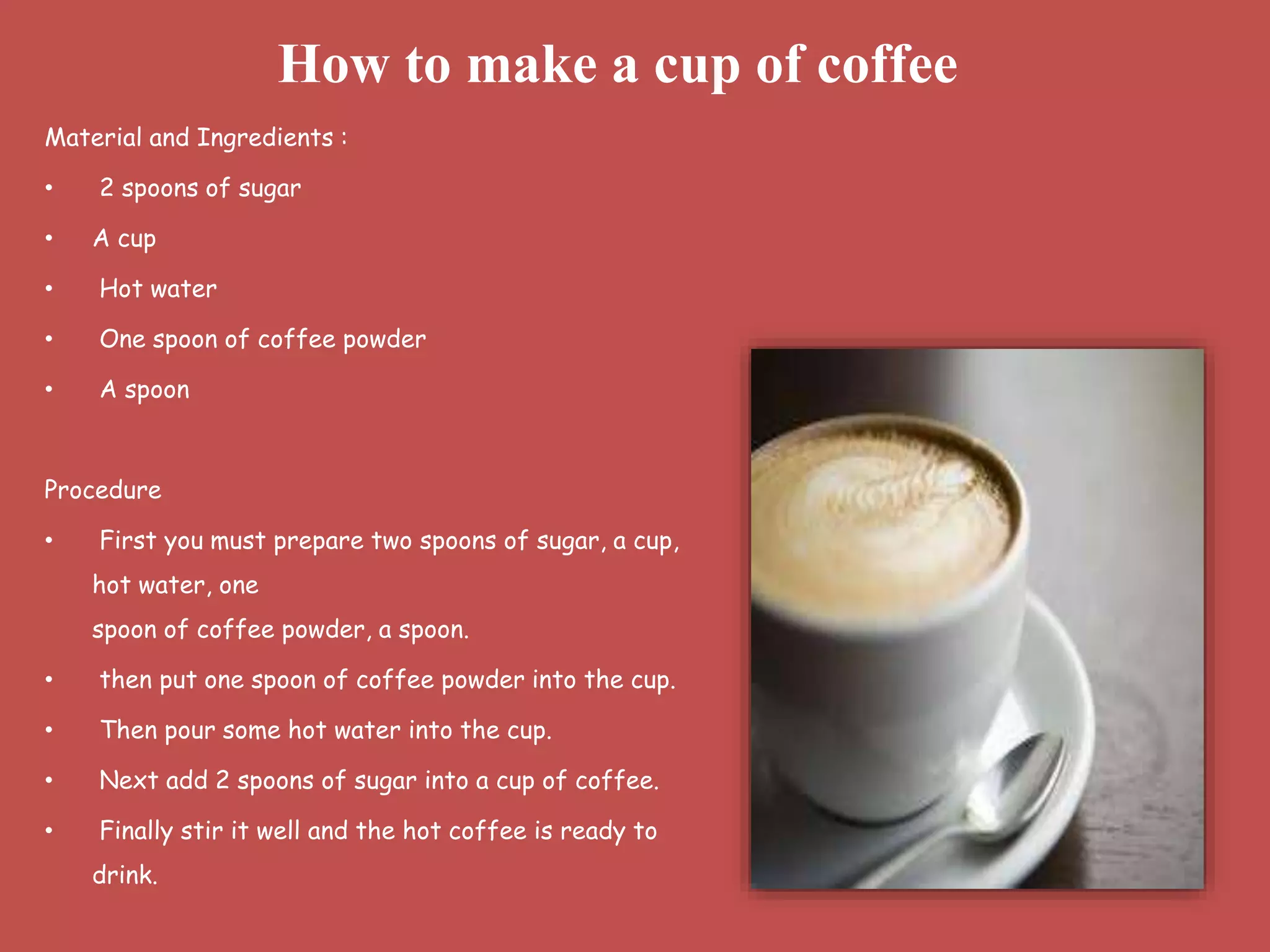 Material and Ingredients :
• 2 spoons of sugar
• A cup
• Hot water
• One spoon of coffee powder
• A spoon
Procedure
• First you must prepare two spoons of sugar, a cup,
hot water, one
spoon of coffee powder, a spoon.
• then put one spoon of coffee powder into the cup.
• Then pour some hot water into the cup.
• Next add 2 spoons of sugar into a cup of coffee.
• Finally stir it well and the hot coffee is ready to
drink.
How to make a cup of coffee
 