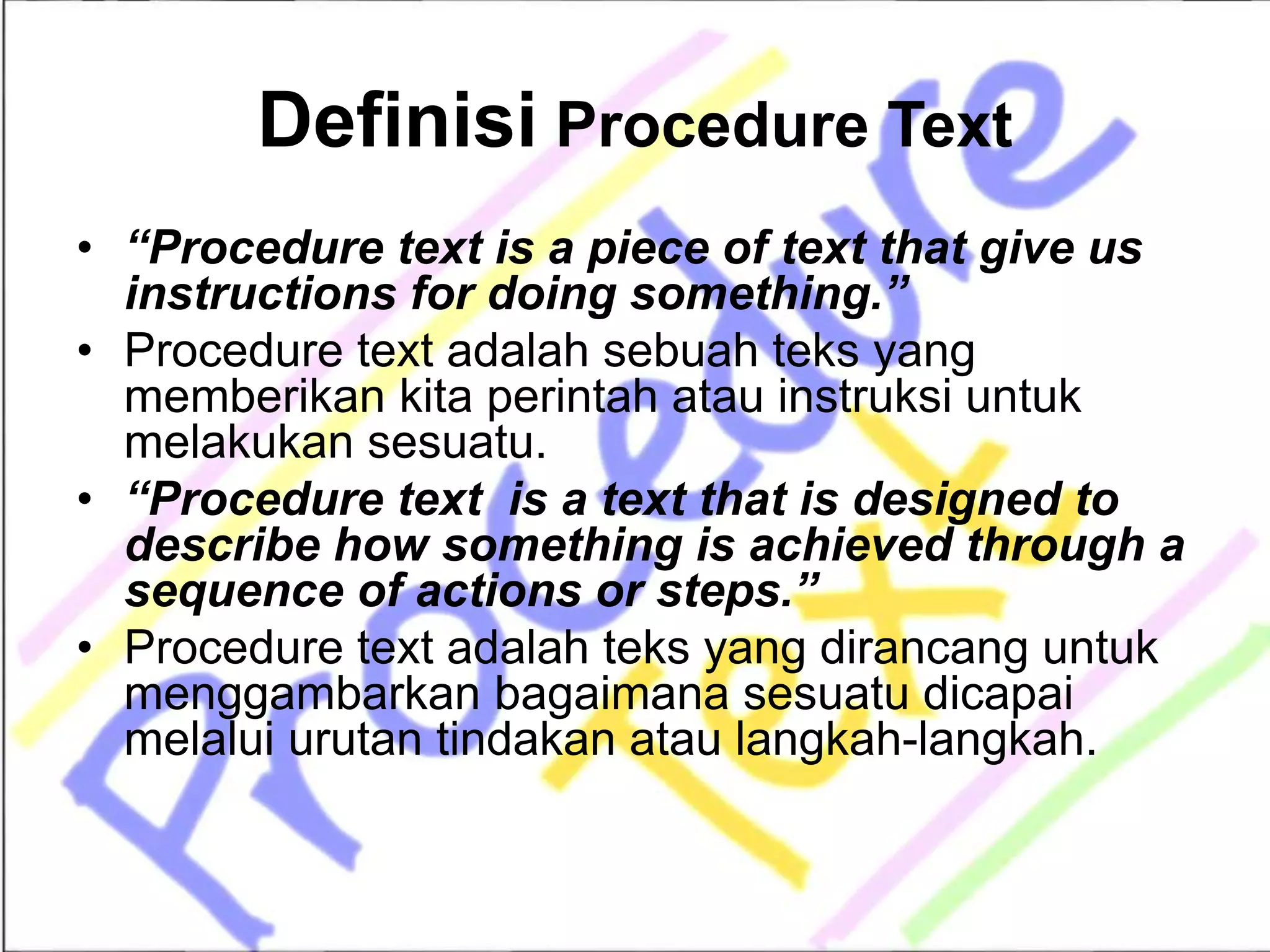 Definisi Procedure Text
• “Procedure text is a piece of text that give us
instructions for doing something.”
• Procedure text adalah sebuah teks yang
memberikan kita perintah atau instruksi untuk
melakukan sesuatu.
• “Procedure text is a text that is designed to
describe how something is achieved through a
sequence of actions or steps.”
• Procedure text adalah teks yang dirancang untuk
menggambarkan bagaimana sesuatu dicapai
melalui urutan tindakan atau langkah-langkah.
 