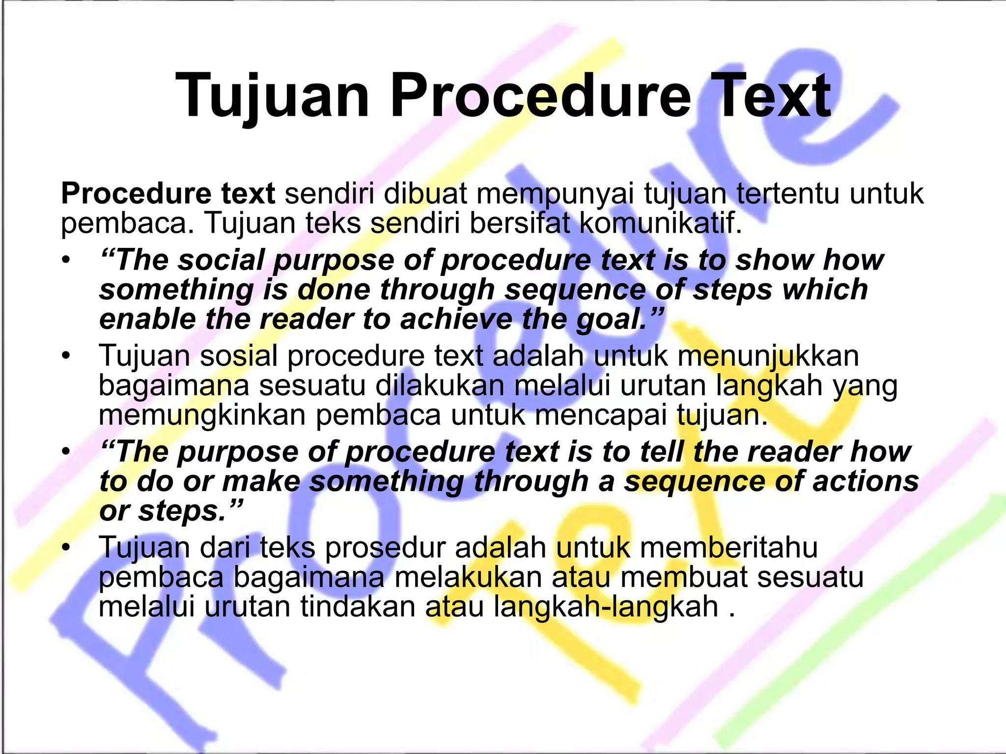 Tujuan Procedure Text
Procedure text sendiri dibuat mempunyai tujuan tertentu untuk
pembaca. Tujuan teks sendiri bersifat komunikatif.
• “The social purpose of procedure text is to show how
something is done through sequence of steps which
enable the reader to achieve the goal.”
• Tujuan sosial procedure text adalah untuk menunjukkan
bagaimana sesuatu dilakukan melalui urutan langkah yang
memungkinkan pembaca untuk mencapai tujuan.
• “The purpose of procedure text is to tell the reader how
to do or make something through a sequence of actions
or steps.”
• Tujuan dari teks prosedur adalah untuk memberitahu
pembaca bagaimana melakukan atau membuat sesuatu
melalui urutan tindakan atau langkah-langkah .
 