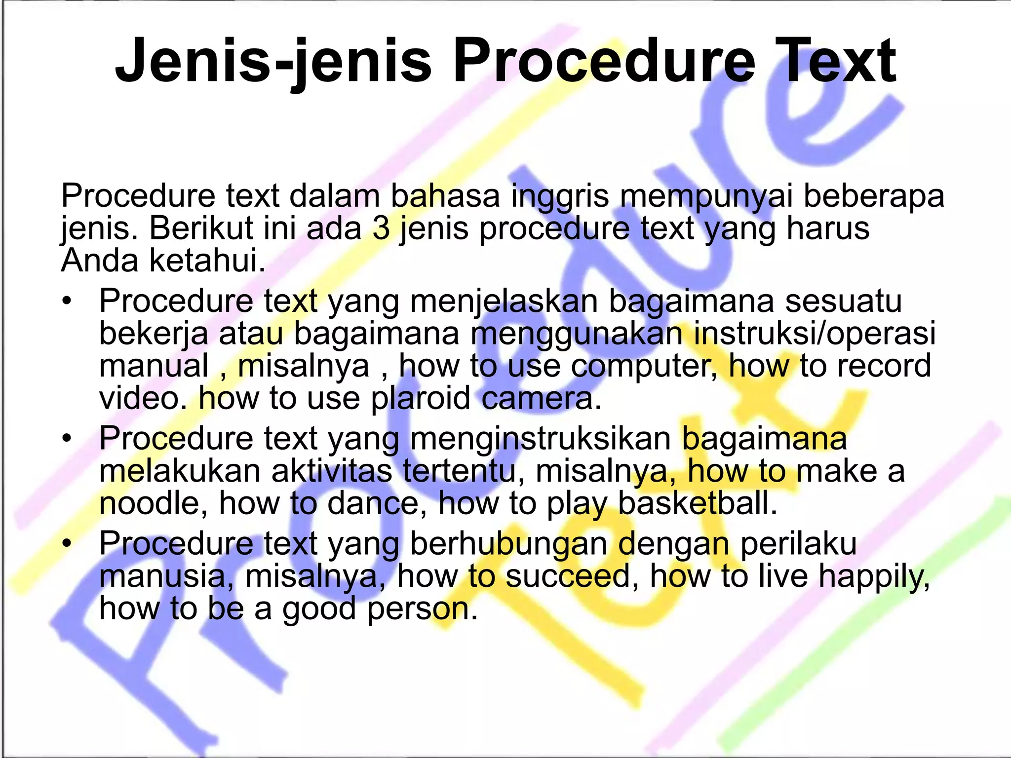 Jenis-jenis Procedure Text
Procedure text dalam bahasa inggris mempunyai beberapa
jenis. Berikut ini ada 3 jenis procedure text yang harus
Anda ketahui.
• Procedure text yang menjelaskan bagaimana sesuatu
bekerja atau bagaimana menggunakan instruksi/operasi
manual , misalnya , how to use computer, how to record
video. how to use plaroid camera.
• Procedure text yang menginstruksikan bagaimana
melakukan aktivitas tertentu, misalnya, how to make a
noodle, how to dance, how to play basketball.
• Procedure text yang berhubungan dengan perilaku
manusia, misalnya, how to succeed, how to live happily,
how to be a good person.
 
