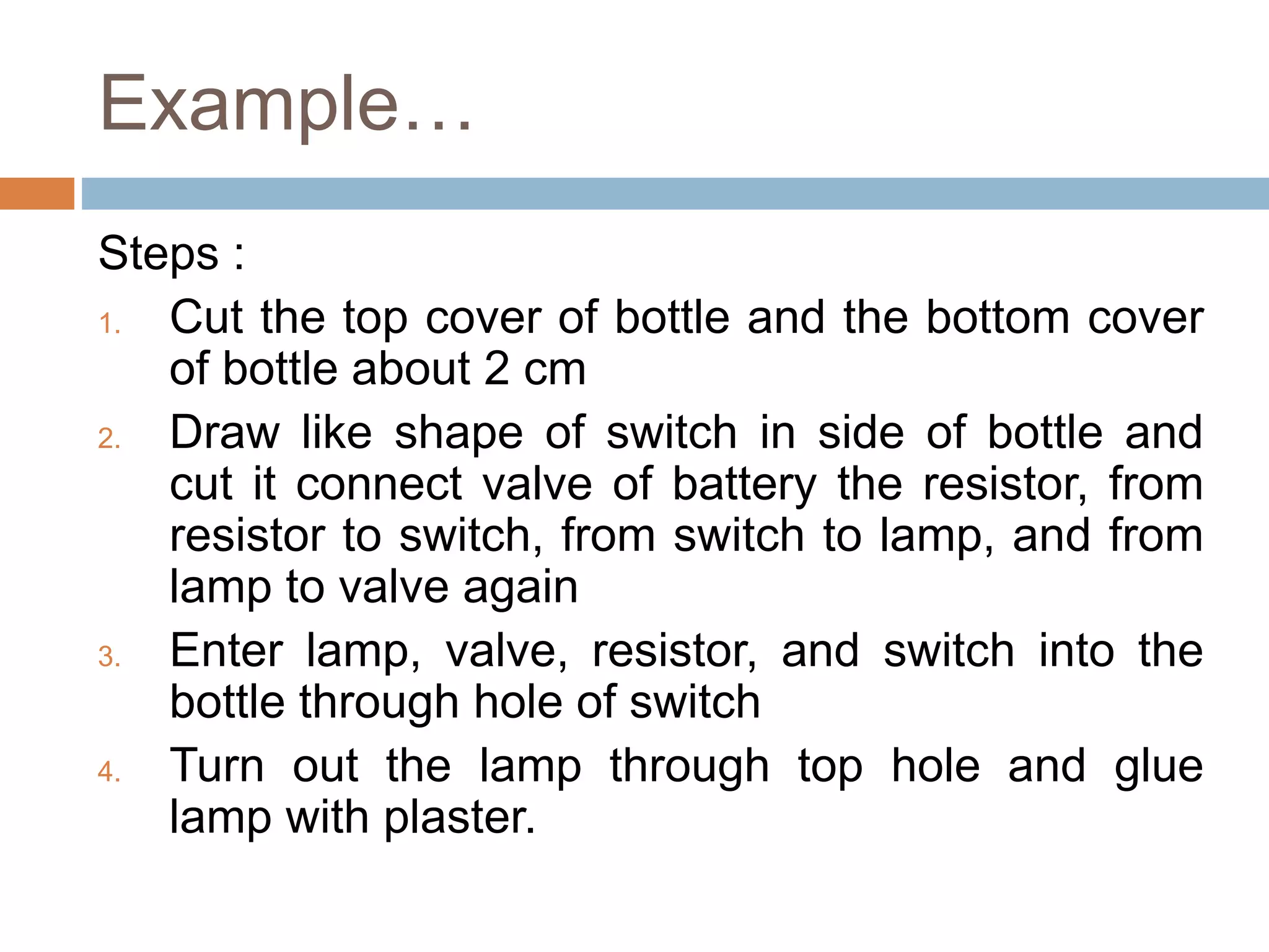 Example…
Steps :
1. Cut the top cover of bottle and the bottom cover
of bottle about 2 cm
2. Draw like shape of switch in side of bottle and
cut it connect valve of battery the resistor, from
resistor to switch, from switch to lamp, and from
lamp to valve again
3. Enter lamp, valve, resistor, and switch into the
bottle through hole of switch
4. Turn out the lamp through top hole and glue
lamp with plaster.
 