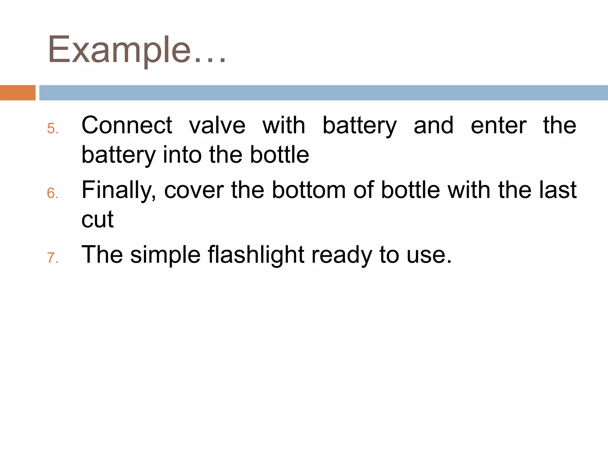 Example…
5. Connect valve with battery and enter the
battery into the bottle
6. Finally, cover the bottom of bottle with the last
cut
7. The simple flashlight ready to use.
 