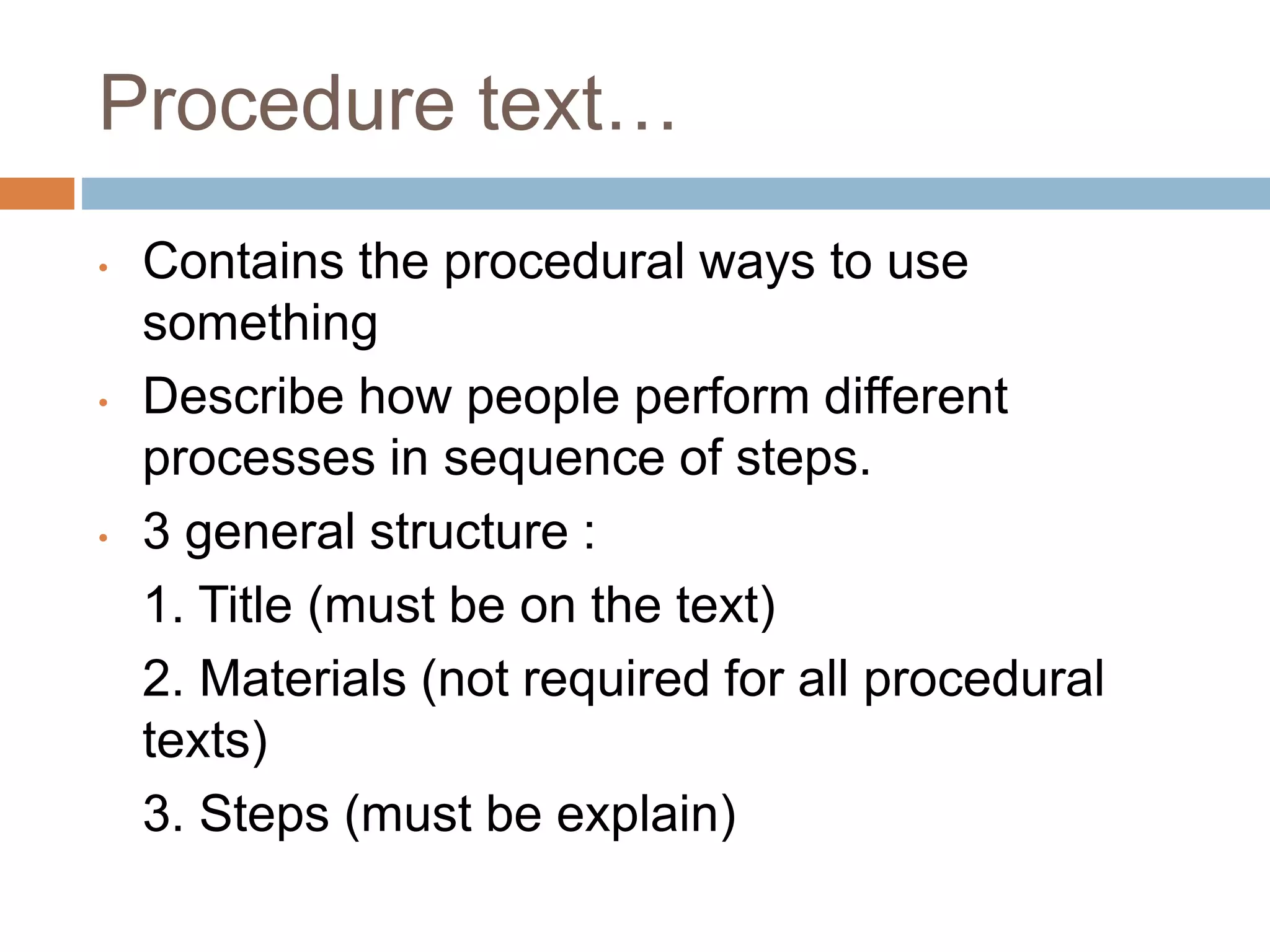 Procedure text…
• Contains the procedural ways to use
something
• Describe how people perform different
processes in sequence of steps.
• 3 general structure :
1. Title (must be on the text)
2. Materials (not required for all procedural
texts)
3. Steps (must be explain)
 