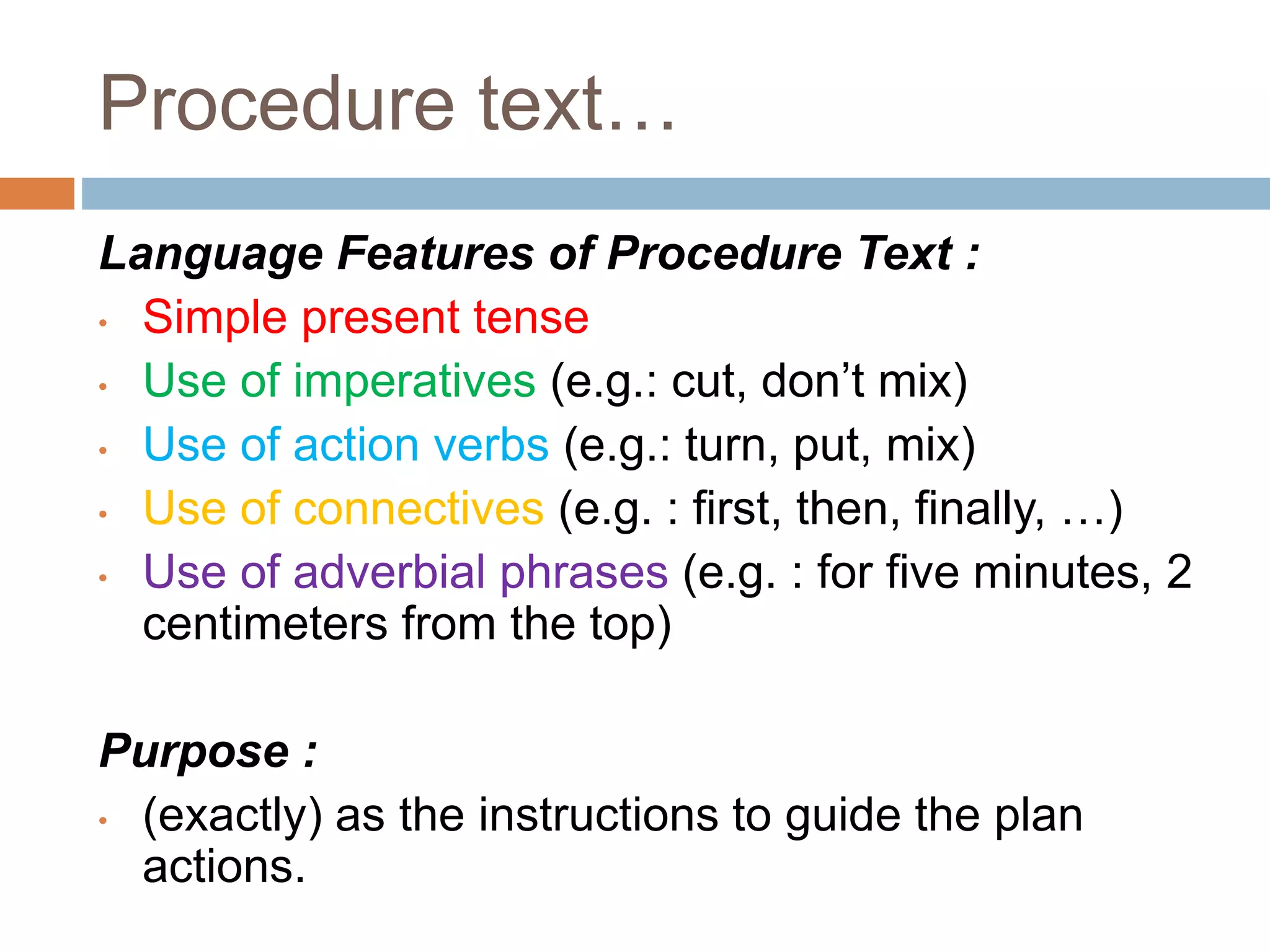 Procedure text…
Language Features of Procedure Text :
• Simple present tense
• Use of imperatives (e.g.: cut, don’t mix)
• Use of action verbs (e.g.: turn, put, mix)
• Use of connectives (e.g. : first, then, finally, …)
• Use of adverbial phrases (e.g. : for five minutes, 2
centimeters from the top)
Purpose :
• (exactly) as the instructions to guide the plan
actions.
 