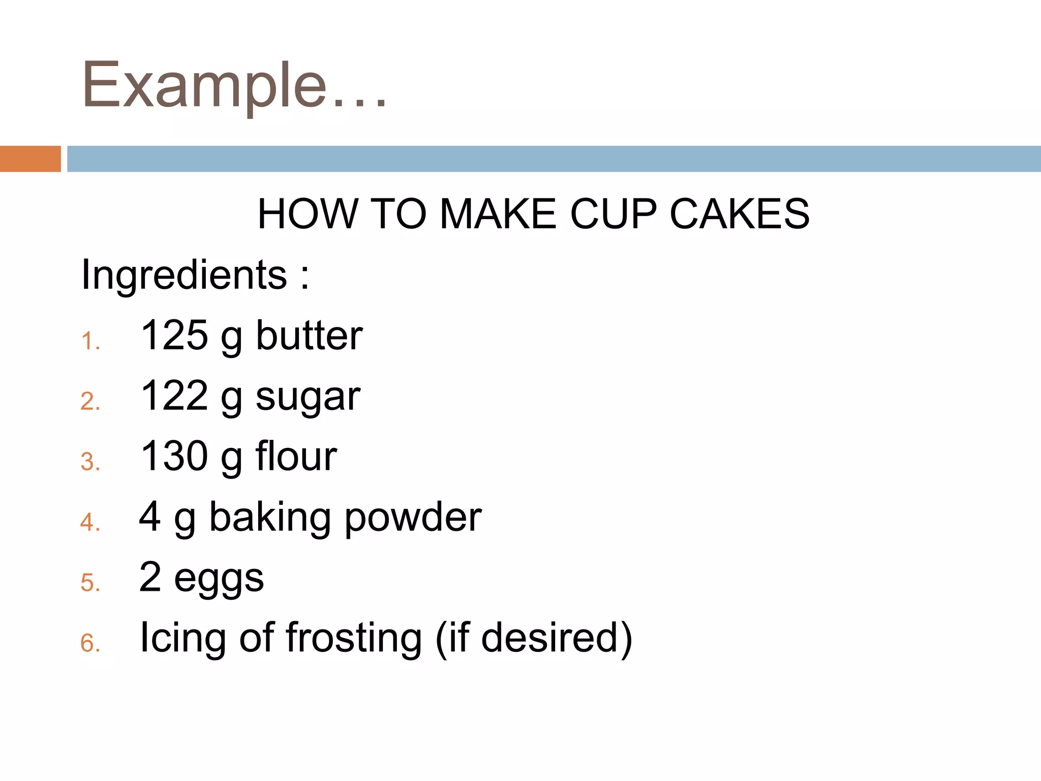 Example…
HOW TO MAKE CUP CAKES
Ingredients :
1. 125 g butter
2. 122 g sugar
3. 130 g flour
4. 4 g baking powder
5. 2 eggs
6. Icing of frosting (if desired)
 