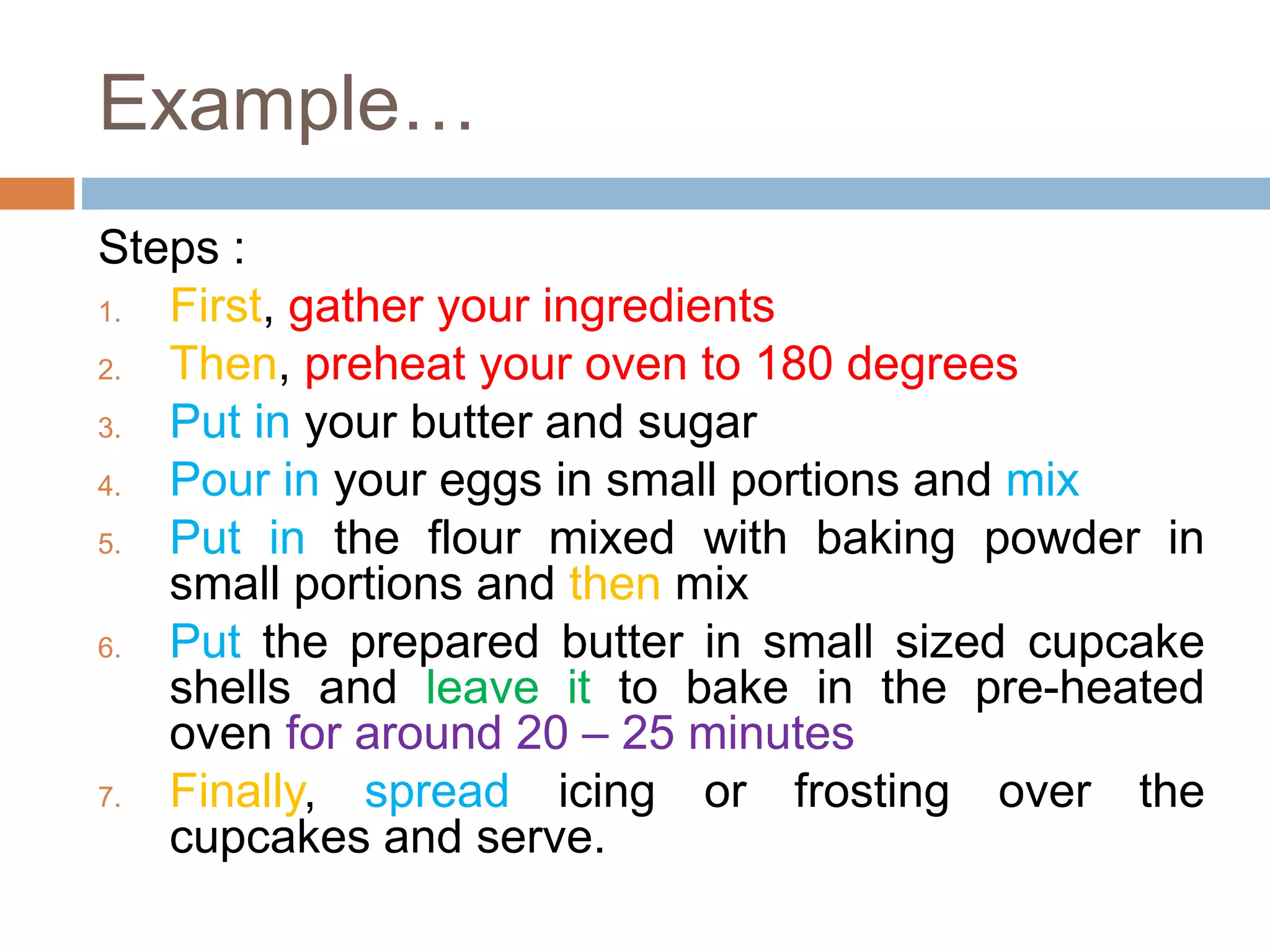 Example…
Steps :
1. First, gather your ingredients
2. Then, preheat your oven to 180 degrees
3. Put in your butter and sugar
4. Pour in your eggs in small portions and mix
5. Put in the flour mixed with baking powder in
small portions and then mix
6. Put the prepared butter in small sized cupcake
shells and leave it to bake in the pre-heated
oven for around 20 – 25 minutes
7. Finally, spread icing or frosting over the
cupcakes and serve.
 