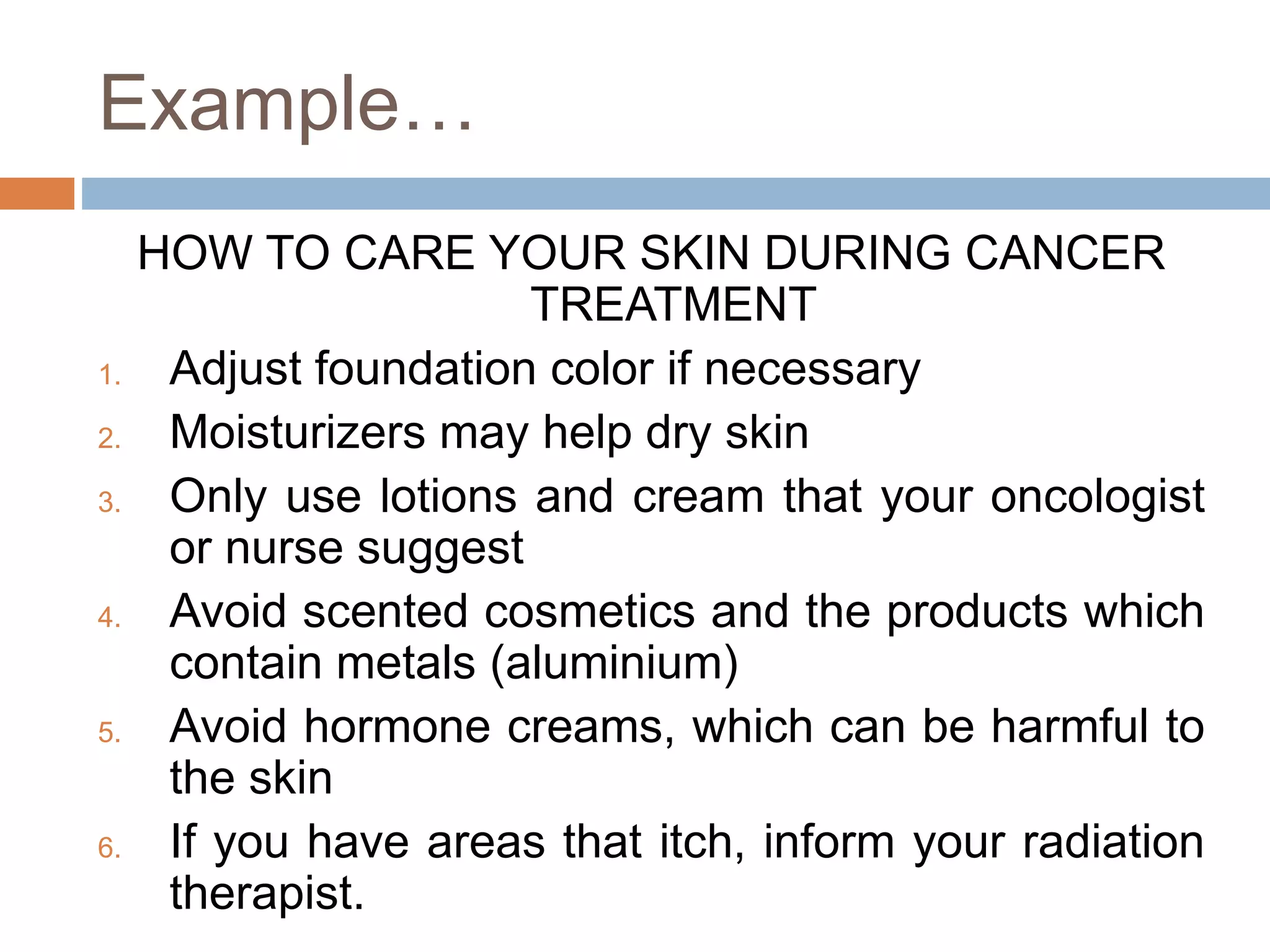 Example…
HOW TO CARE YOUR SKIN DURING CANCER
TREATMENT
1. Adjust foundation color if necessary
2. Moisturizers may help dry skin
3. Only use lotions and cream that your oncologist
or nurse suggest
4. Avoid scented cosmetics and the products which
contain metals (aluminium)
5. Avoid hormone creams, which can be harmful to
the skin
6. If you have areas that itch, inform your radiation
therapist.
 