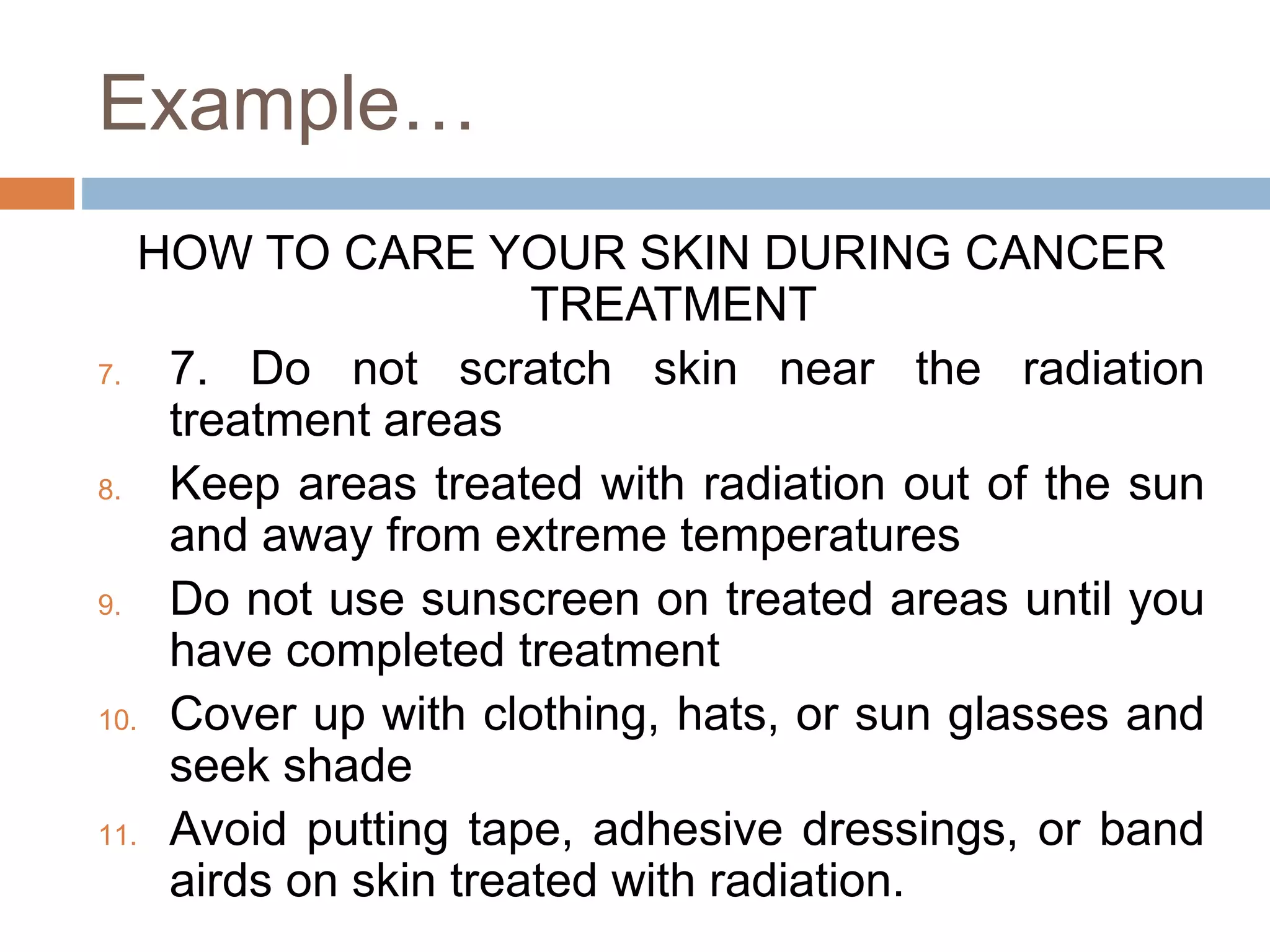 Example…
HOW TO CARE YOUR SKIN DURING CANCER
TREATMENT
7. 7. Do not scratch skin near the radiation
treatment areas
8. Keep areas treated with radiation out of the sun
and away from extreme temperatures
9. Do not use sunscreen on treated areas until you
have completed treatment
10. Cover up with clothing, hats, or sun glasses and
seek shade
11. Avoid putting tape, adhesive dressings, or band
airds on skin treated with radiation.
 