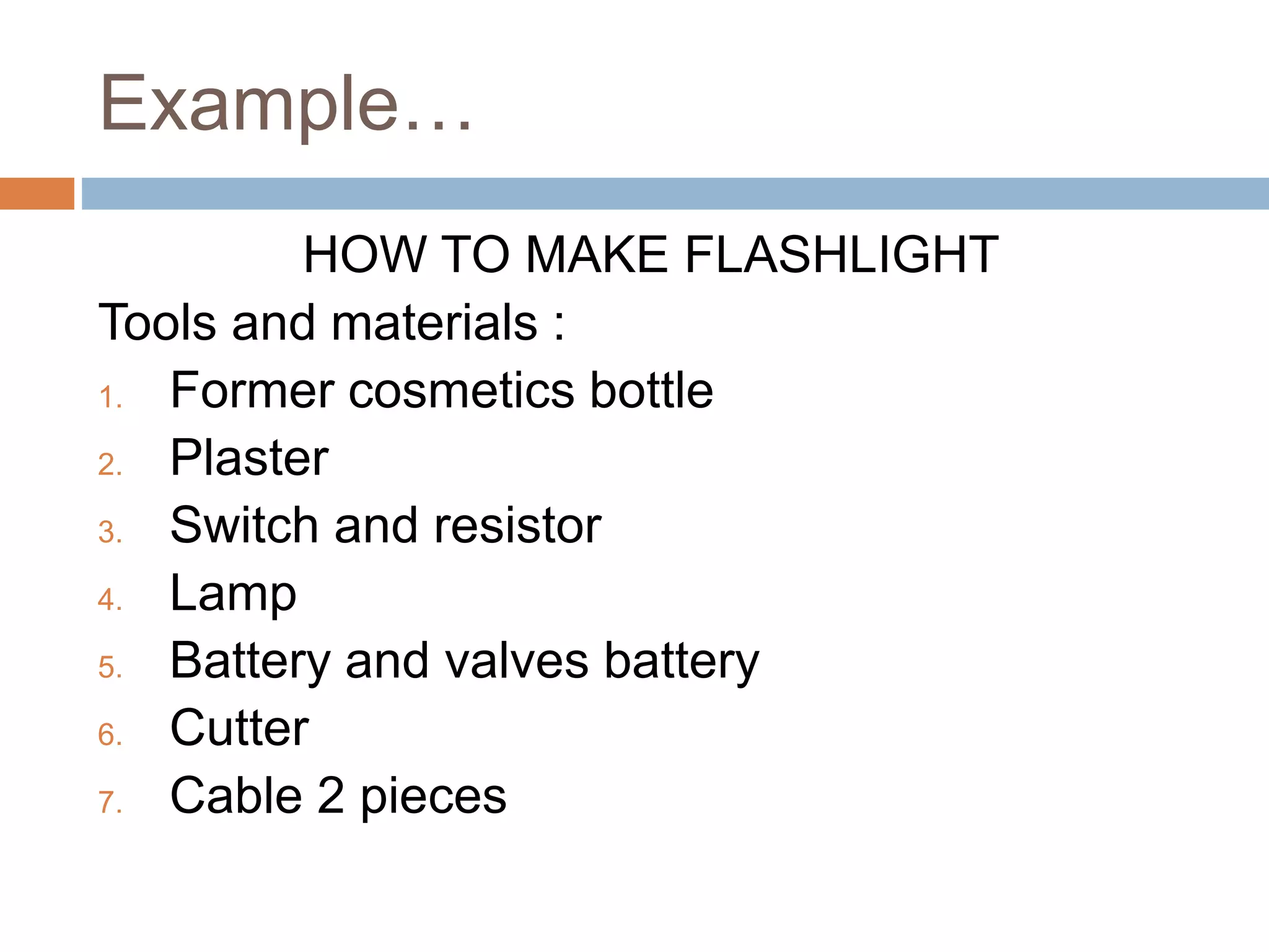 Example…
HOW TO MAKE FLASHLIGHT
Tools and materials :
1. Former cosmetics bottle
2. Plaster
3. Switch and resistor
4. Lamp
5. Battery and valves battery
6. Cutter
7. Cable 2 pieces
 