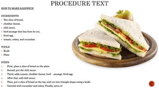 HOW TO MAKE SANDWICH
INGREDIENTS:
 Two slice of bread,
 cheddar cheese,
 chili sauce,
 beef sausage that has been be cut,
 fried egg,
 tomato, celery, and cucumber.
TOOLS:
 Knife
 Plate
STEPS:
1. First, place a slice of bread on the plate.
2. Second, put the chili sauce.
3. Third, adds tomato, cheddar cheese, beef sausage, fried egg.
4. After that, add chili sauce.
5. Then, put a slice of bread on the top, and cut into triangle shape using a knife.
6. Garnish with cucumber and celery, Finally, serve it!
 