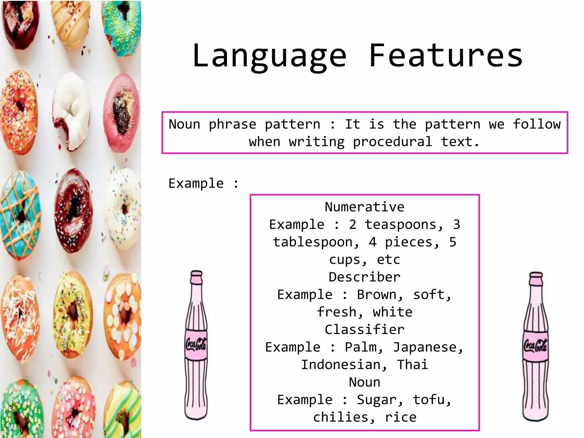 Language Features
Numerative
Example : 2 teaspoons, 3
tablespoon, 4 pieces, 5
cups, etc
Describer
Example : Brown, soft,
fresh, white
Classifier
Example : Palm, Japanese,
Indonesian, Thai
Noun
Example : Sugar, tofu,
chilies, rice
Noun phrase pattern : It is the pattern we follow
when writing procedural text.
Example :
 