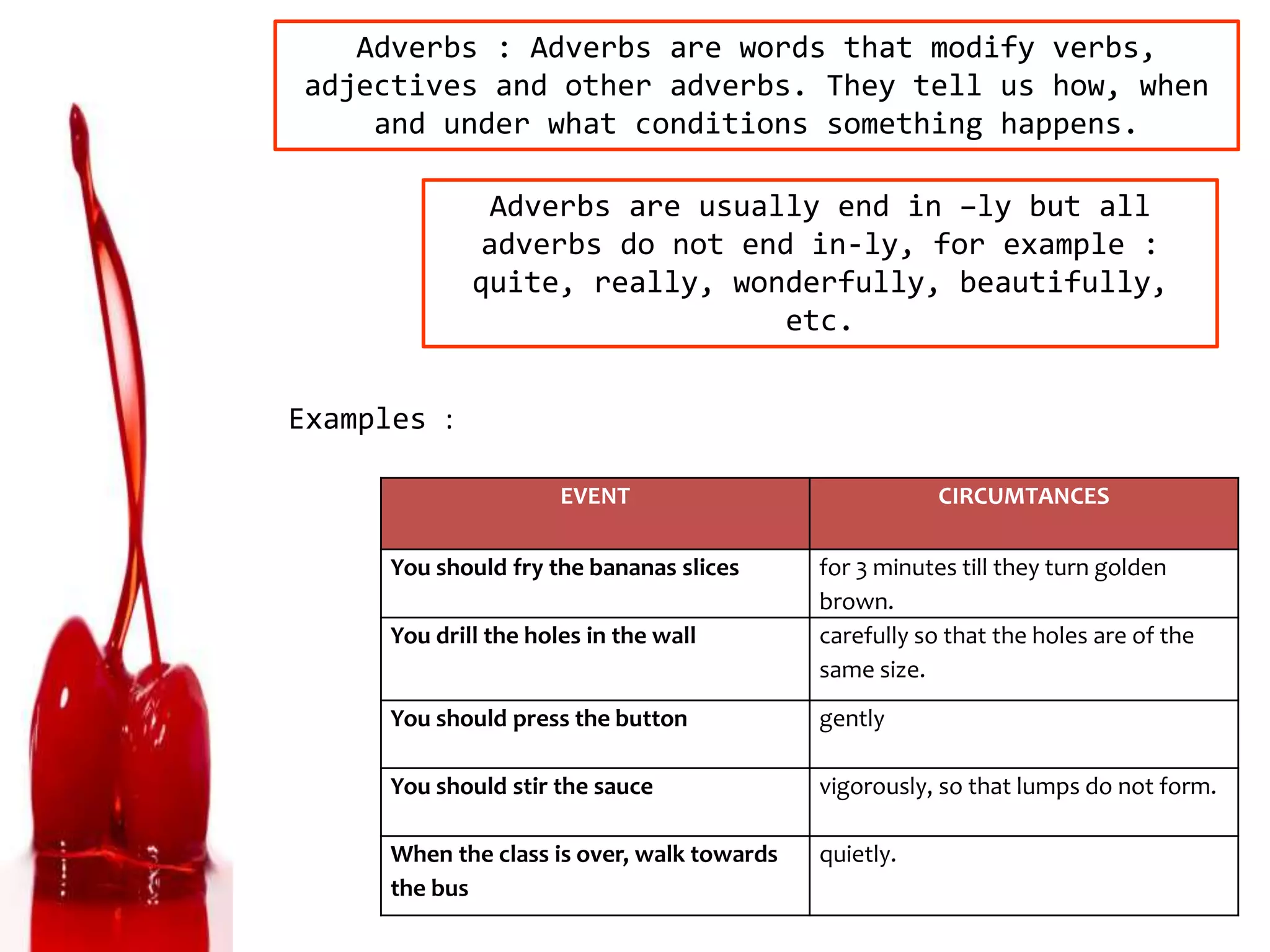 Adverbs : Adverbs are words that modify verbs,
adjectives and other adverbs. They tell us how, when
and under what conditions something happens.
Adverbs are usually end in –ly but all
adverbs do not end in-ly, for example :
quite, really, wonderfully, beautifully,
etc.
EVENT CIRCUMTANCES
You should fry the bananas slices for 3 minutes till they turn golden
brown.
You drill the holes in the wall carefully so that the holes are of the
same size.
You should press the button gently
You should stir the sauce vigorously, so that lumps do not form.
When the class is over, walk towards
the bus
quietly.
Examples :
 