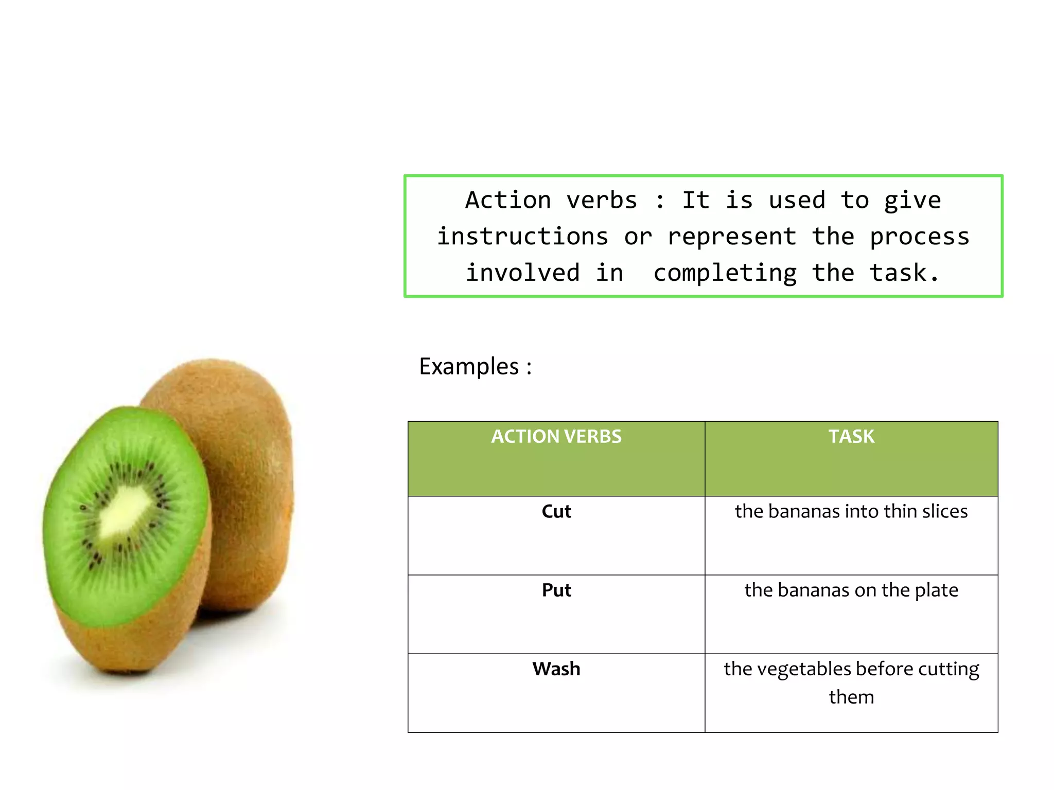 Action verbs : It is used to give
instructions or represent the process
involved in completing the task.
ACTION VERBS TASK
Cut the bananas into thin slices
Put the bananas on the plate
Wash the vegetables before cutting
them
Examples :
 