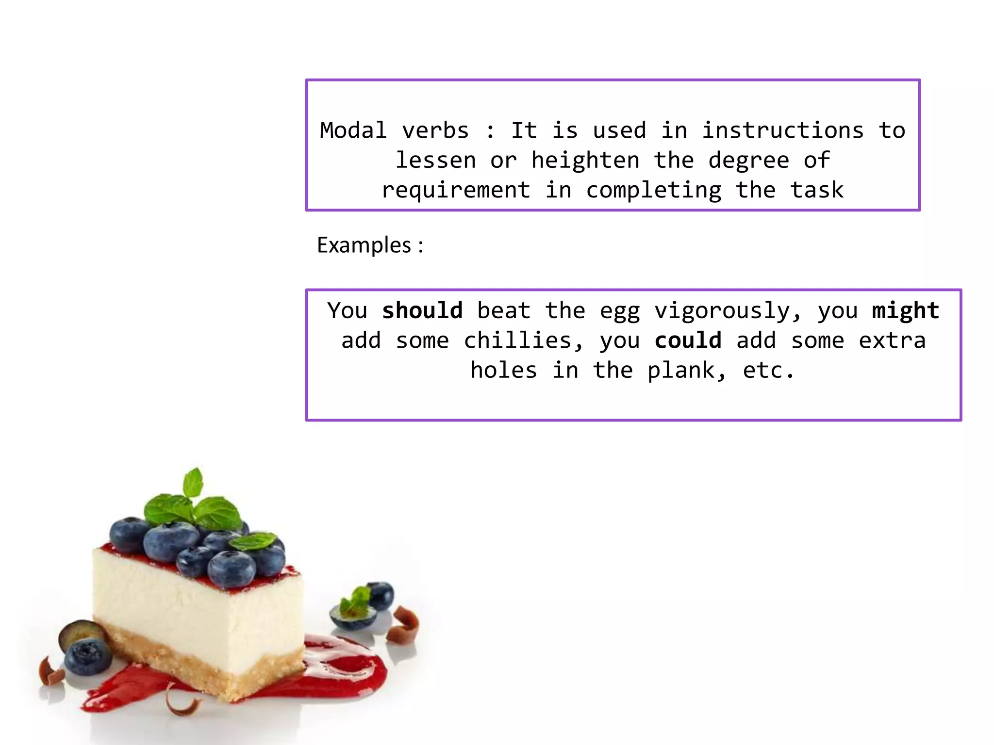 Modal verbs : It is used in instructions to
lessen or heighten the degree of
requirement in completing the task
You should beat the egg vigorously, you might
add some chillies, you could add some extra
holes in the plank, etc.
Examples :
 