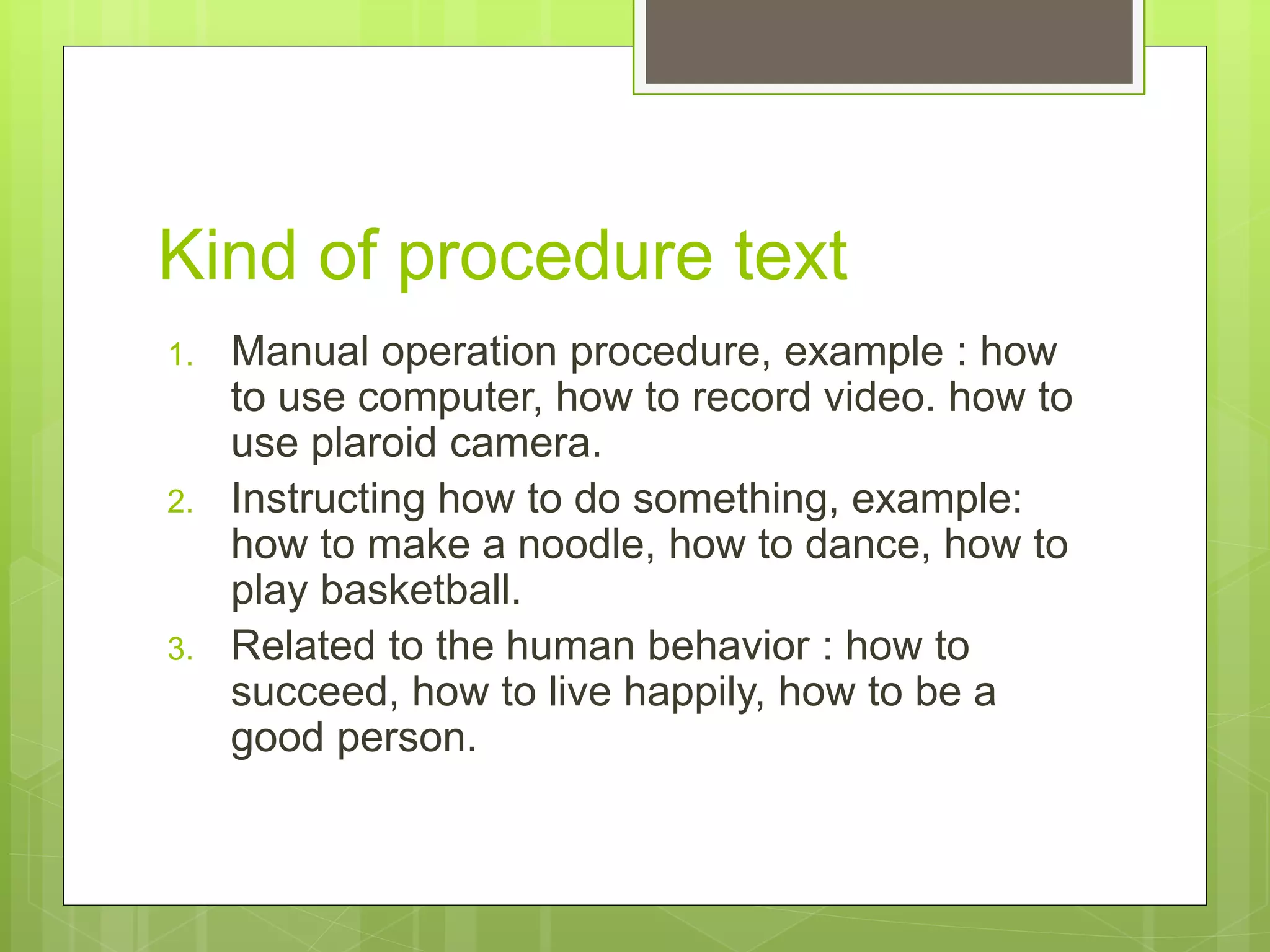 Kind of procedure text
1. Manual operation procedure, example : how
to use computer, how to record video. how to
use plaroid camera.
2. Instructing how to do something, example:
how to make a noodle, how to dance, how to
play basketball.
3. Related to the human behavior : how to
succeed, how to live happily, how to be a
good person.
 