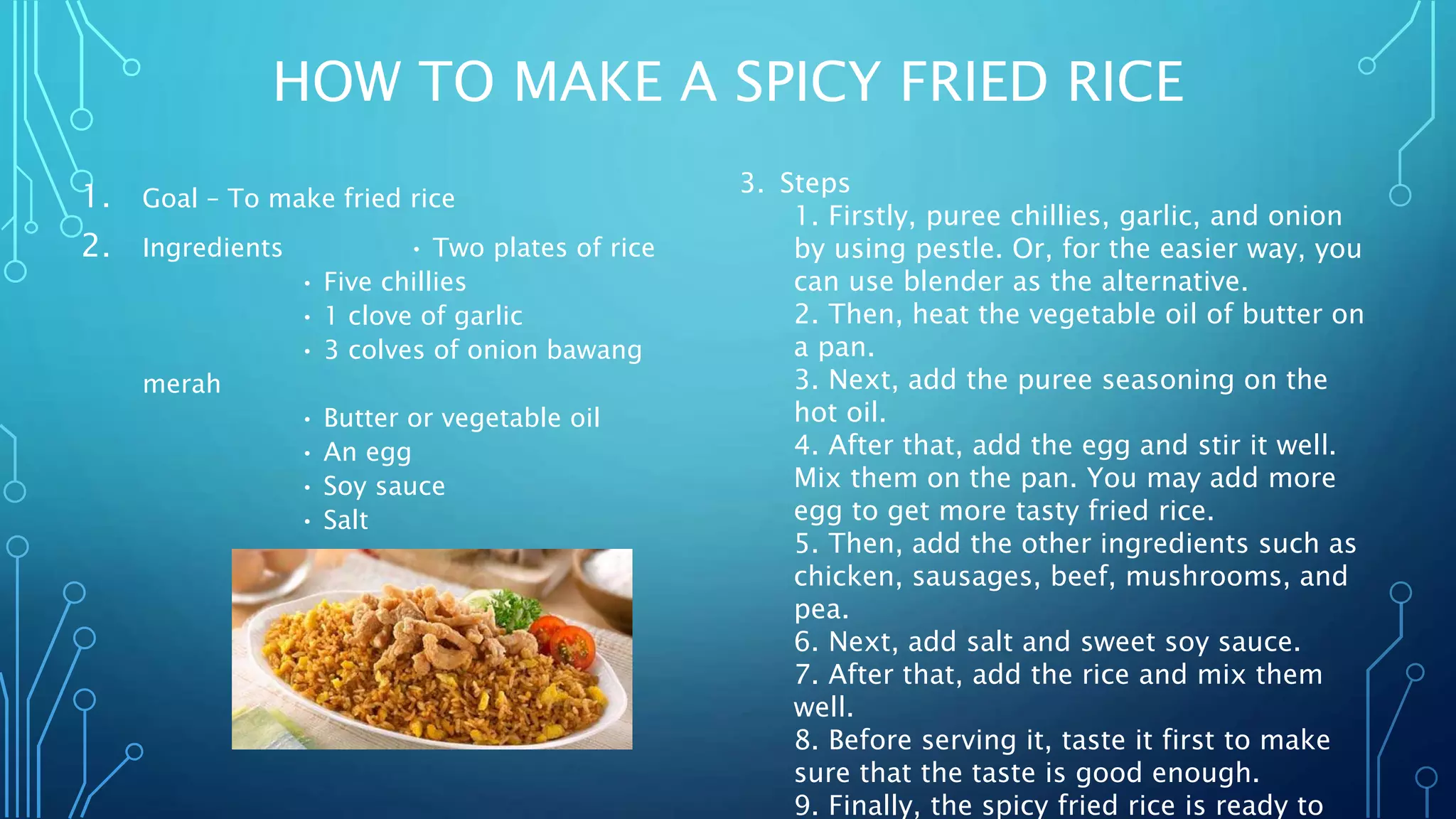 HOW TO MAKE A SPICY FRIED RICE
1. Goal – To make fried rice
2. Ingredients • Two plates of rice
• Five chillies
• 1 clove of garlic
• 3 colves of onion bawang
merah
• Butter or vegetable oil
• An egg
• Soy sauce
• Salt
3. Steps
1. Firstly, puree chillies, garlic, and onion
by using pestle. Or, for the easier way, you
can use blender as the alternative.
2. Then, heat the vegetable oil of butter on
a pan.
3. Next, add the puree seasoning on the
hot oil.
4. After that, add the egg and stir it well.
Mix them on the pan. You may add more
egg to get more tasty fried rice.
5. Then, add the other ingredients such as
chicken, sausages, beef, mushrooms, and
pea.
6. Next, add salt and sweet soy sauce.
7. After that, add the rice and mix them
well.
8. Before serving it, taste it first to make
sure that the taste is good enough.
9. Finally, the spicy fried rice is ready to