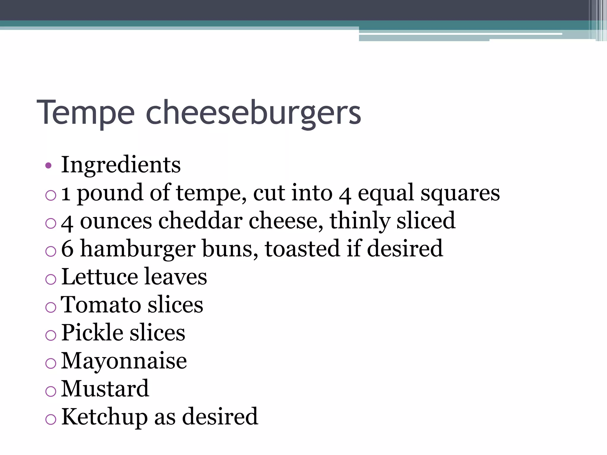 Tempe cheeseburgers
• Ingredients
o1 pound of tempe, cut into 4 equal squares
o4 ounces cheddar cheese, thinly sliced
o6 hamburger buns, toasted if desired
oLettuce leaves
oTomato slices
oPickle slices
oMayonnaise
oMustard
oKetchup as desired
 