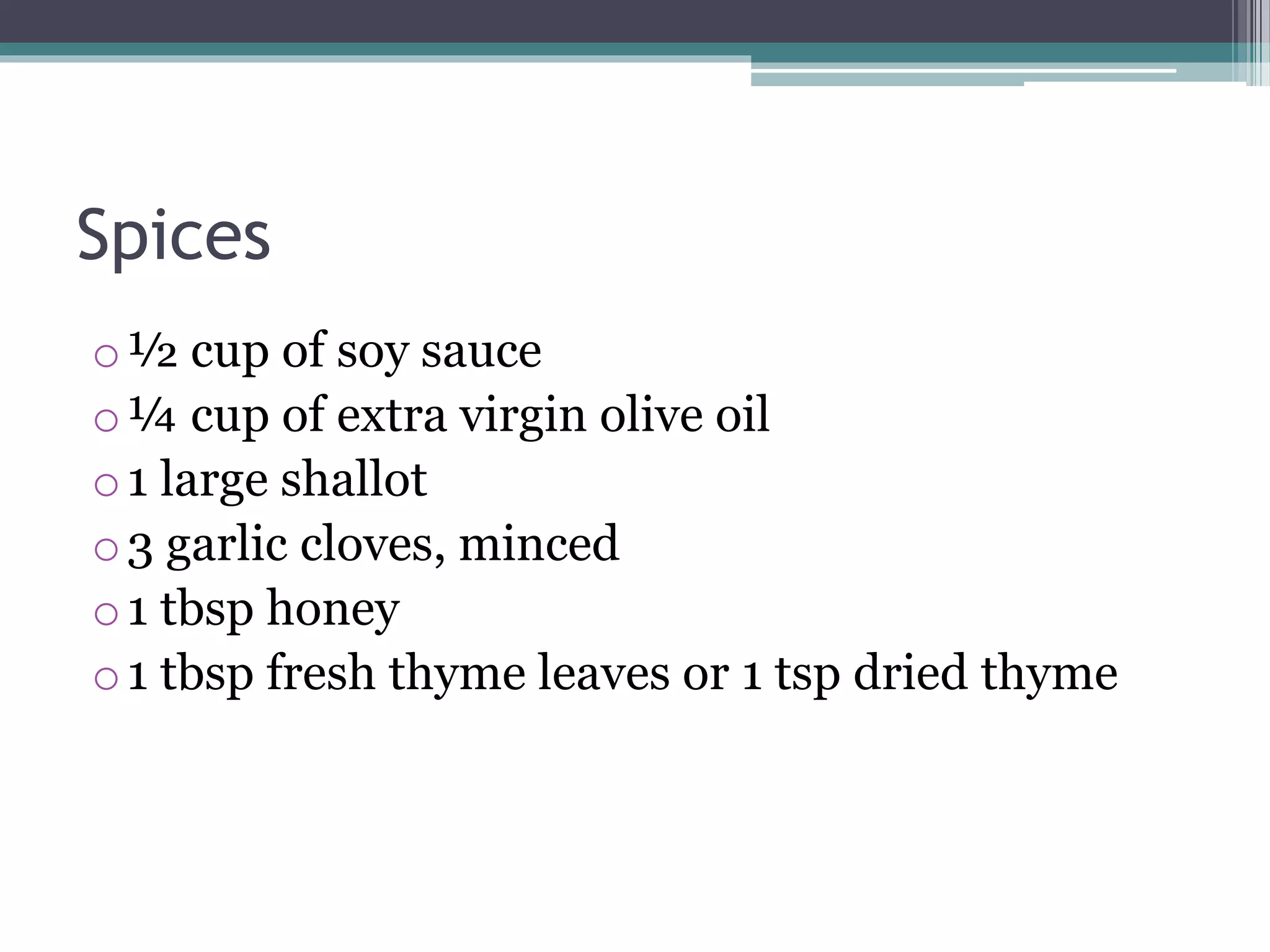 Spices
o½ cup of soy sauce
o¼ cup of extra virgin olive oil
o1 large shallot
o3 garlic cloves, minced
o1 tbsp honey
o1 tbsp fresh thyme leaves or 1 tsp dried thyme
 
