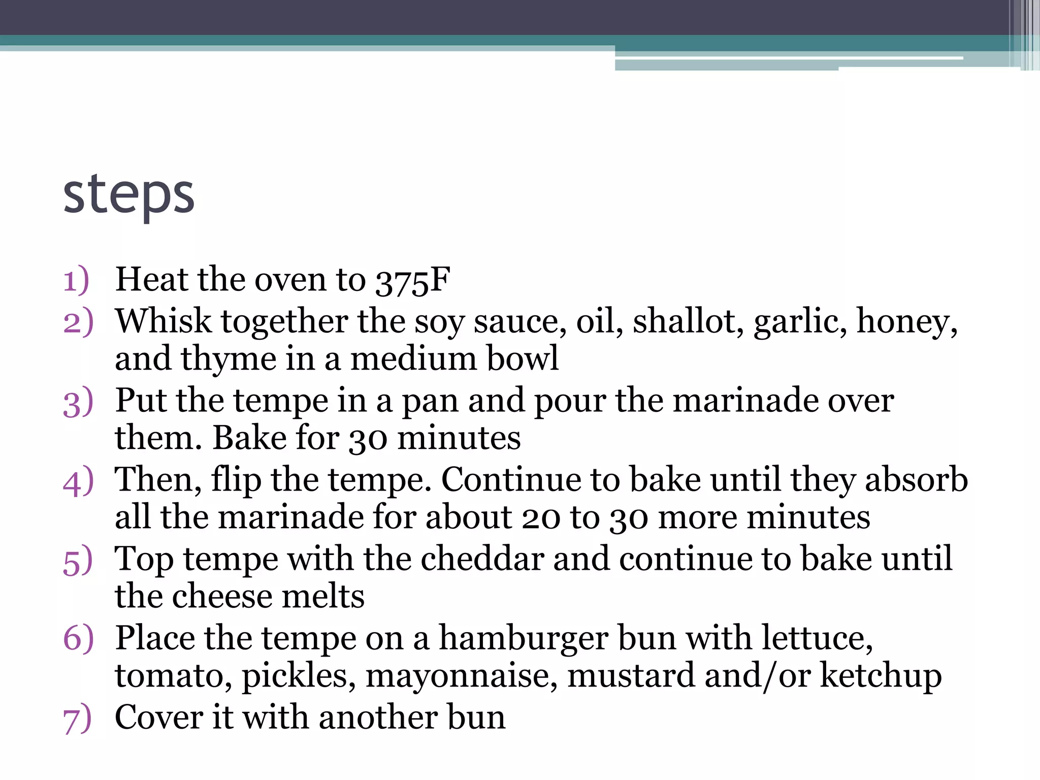 steps
1) Heat the oven to 375F
2) Whisk together the soy sauce, oil, shallot, garlic, honey,
and thyme in a medium bowl
3) Put the tempe in a pan and pour the marinade over
them. Bake for 30 minutes
4) Then, flip the tempe. Continue to bake until they absorb
all the marinade for about 20 to 30 more minutes
5) Top tempe with the cheddar and continue to bake until
the cheese melts
6) Place the tempe on a hamburger bun with lettuce,
tomato, pickles, mayonnaise, mustard and/or ketchup
7) Cover it with another bun
 