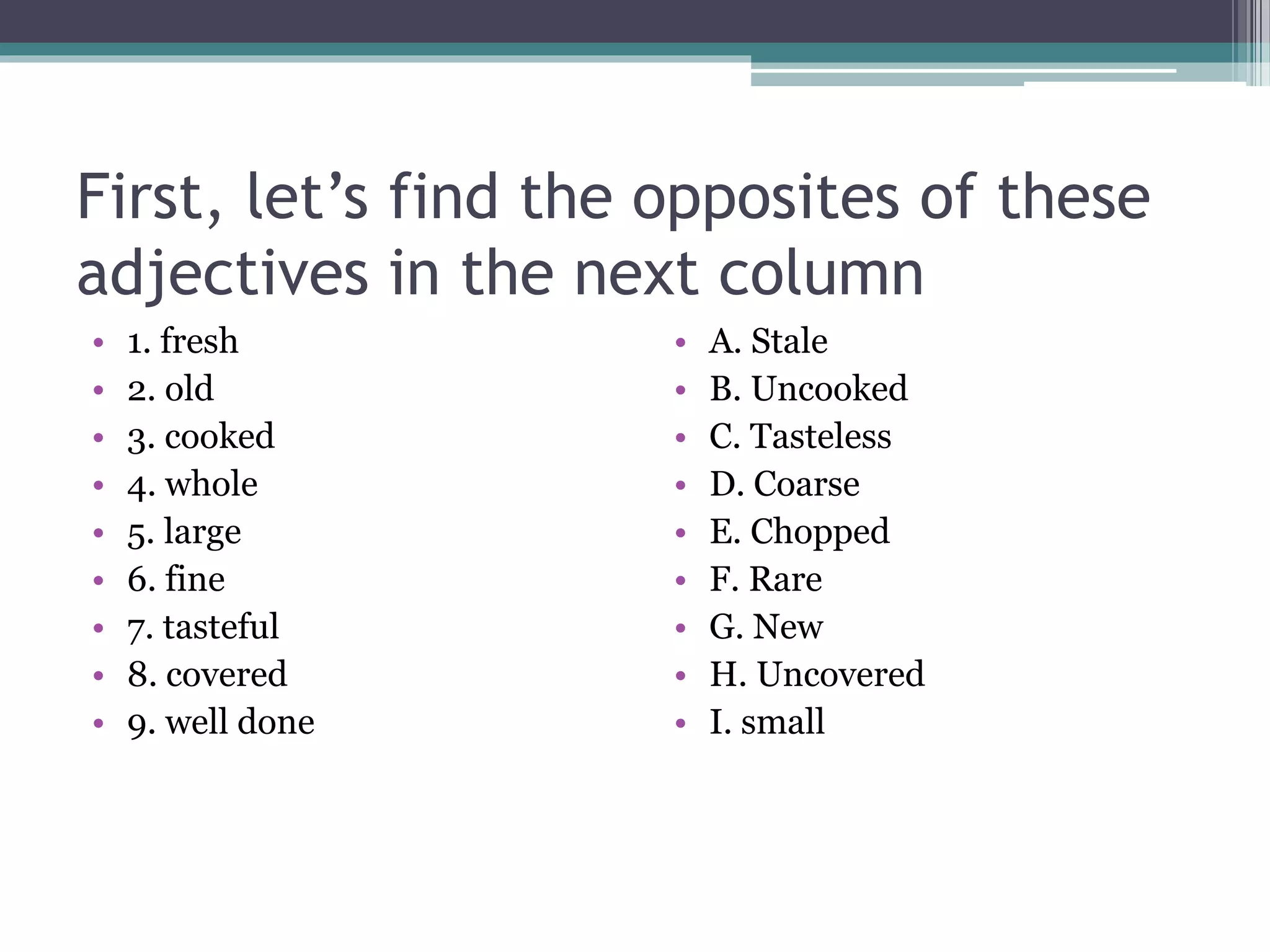 First, let’s find the opposites of these
adjectives in the next column
• 1. fresh
• 2. old
• 3. cooked
• 4. whole
• 5. large
• 6. fine
• 7. tasteful
• 8. covered
• 9. well done
• A. Stale
• B. Uncooked
• C. Tasteless
• D. Coarse
• E. Chopped
• F. Rare
• G. New
• H. Uncovered
• I. small
 