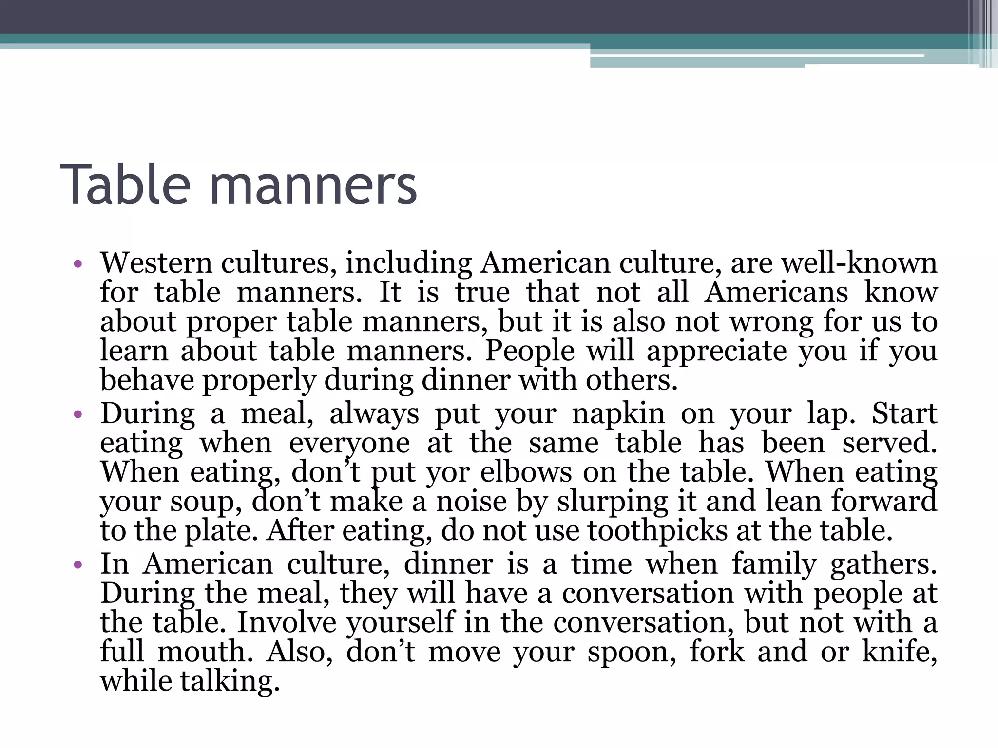 Table manners
• Western cultures, including American culture, are well-known
for table manners. It is true that not all Americans know
about proper table manners, but it is also not wrong for us to
learn about table manners. People will appreciate you if you
behave properly during dinner with others.
• During a meal, always put your napkin on your lap. Start
eating when everyone at the same table has been served.
When eating, don’t put yor elbows on the table. When eating
your soup, don’t make a noise by slurping it and lean forward
to the plate. After eating, do not use toothpicks at the table.
• In American culture, dinner is a time when family gathers.
During the meal, they will have a conversation with people at
the table. Involve yourself in the conversation, but not with a
full mouth. Also, don’t move your spoon, fork and or knife,
while talking.
 