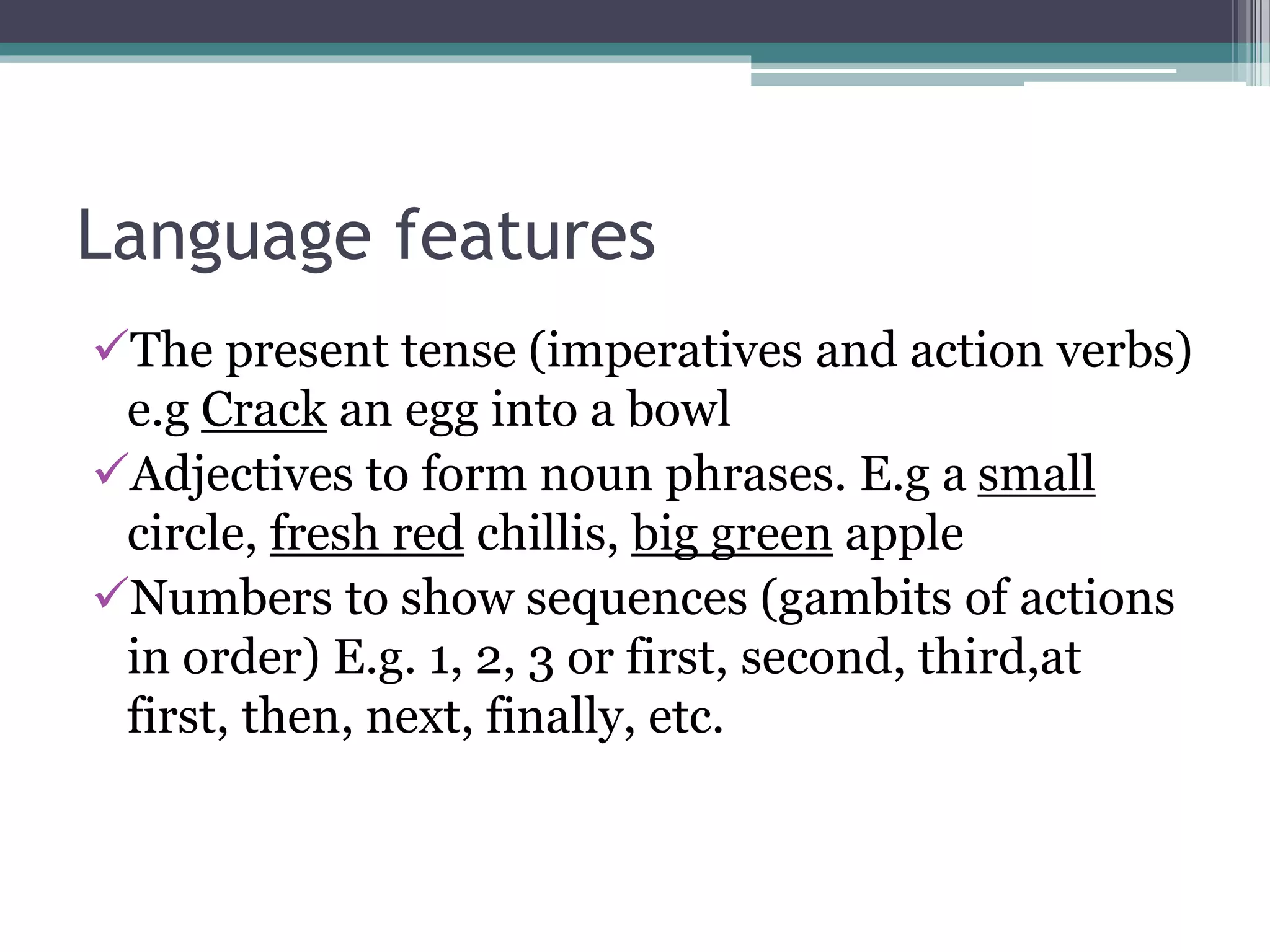 Language features
The present tense (imperatives and action verbs)
e.g Crack an egg into a bowl
Adjectives to form noun phrases. E.g a small
circle, fresh red chillis, big green apple
Numbers to show sequences (gambits of actions
in order) E.g. 1, 2, 3 or first, second, third,at
first, then, next, finally, etc.
 