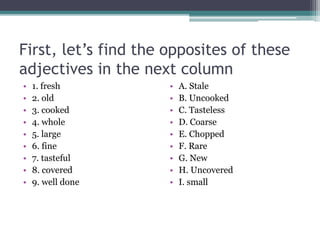 First, let’s find the opposites of these
adjectives in the next column
• 1. fresh
• 2. old
• 3. cooked
• 4. whole
• 5. large
• 6. fine
• 7. tasteful
• 8. covered
• 9. well done
• A. Stale
• B. Uncooked
• C. Tasteless
• D. Coarse
• E. Chopped
• F. Rare
• G. New
• H. Uncovered
• I. small
 