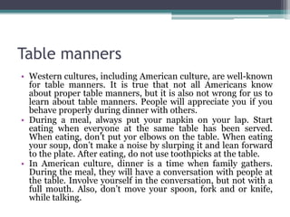 Table manners
• Western cultures, including American culture, are well-known
for table manners. It is true that not all Americans know
about proper table manners, but it is also not wrong for us to
learn about table manners. People will appreciate you if you
behave properly during dinner with others.
• During a meal, always put your napkin on your lap. Start
eating when everyone at the same table has been served.
When eating, don’t put yor elbows on the table. When eating
your soup, don’t make a noise by slurping it and lean forward
to the plate. After eating, do not use toothpicks at the table.
• In American culture, dinner is a time when family gathers.
During the meal, they will have a conversation with people at
the table. Involve yourself in the conversation, but not with a
full mouth. Also, don’t move your spoon, fork and or knife,
while talking.
 